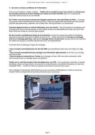 Le Mini Guide Pro pour Twitter - www.conseilsmarketing.fr - version 1.




1 – Se créer un réseau et diffuser de l’information.

Tout comme Facebook, Viadeo, Linkedin… Twitter est un excellent moyen pour entrer en contact avec
de nouvelles personnes et ainsi d’élargir son réseau avec des individus que l’on n’aurait jamais
rencontré “dans la vraie vie” ou sur Internet.

Sur Twitter vous trouverez la plupart des bloggers passionnés, des spécialistes du Web… et surtout
vous pourrez entrer directement en contact avec eux ! C’est une opportunité inestimable pour faire des RP,
proposer des partenariats, présenter une nouvelle offre, faire la promotion d’un évènement…

Cela peut également être un outil de fidélisation avec ses clients : Tous les experts en emarketing sont
d’accord sur le fait qu’il devient de plus en plus difficile d’assurer la délivrabilité des emails, les FAI et Anti-
Spam filtrant les emails au moindre signe suspect.

De plus l’email a véritablement perdu de son attraction, et parmi la masse des emails et newsletters
reçus dans la journée il est devenu difficile de sortir du lot… Twitter permet donc d’envoyer un message
soit via un message générique, soit via un message direct à la personne. De plus comme les vrais fans
de Twitter sont toujours connectés cela permet d’avoir une réactivité forte.

Il convient donc de distinguer 3 types de messages :

- Ceux envoyés automatiquement via des flux RSS, par exemple les mises à jour d’un blog, d’un digg
like…
- Ceux envoyés manuellement pour partager une information déjà présente sur le net ou sur un blog
autre que le sien.
- Ceux envoyés en exclusivité sur Twitter pour propager un buzz, offrir une promo exclusive à votre
communauté, lancer un sondage, poser une question…

Twitter est un outil très simple et très abordable pour une TPE : il n'y a pas besoin d'acheter un logiciel
d'emailing, d'avoir une base clients, de souscrire à un abonnement à une solution d'emailing, de créer une
newsletter HTML… il suffit de mettre son pseudo et les clients s'inscrivent tous seuls !

Voici ci-dessous l'exemple de cette Pizzeria qui a mis un panneau d'affichage pour mettre en avant son
compte Twitter sur lequel elle annonce les promotions pour ses pizzzas :




                                                           Page 8
 