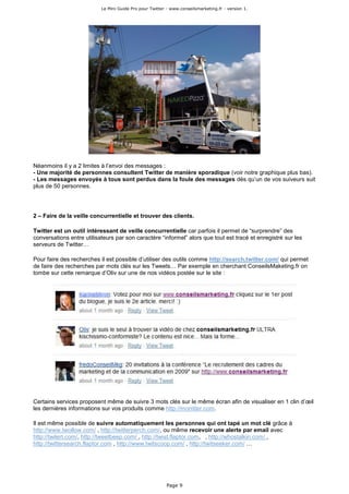 Le Mini Guide Pro pour Twitter - www.conseilsmarketing.fr - version 1.




Néanmoins il y a 2 limites à l’envoi des messages :
- Une majorité de personnes consultent Twitter de manière sporadique (voir notre graphique plus bas).
- Les messages envoyés à tous sont perdus dans la foule des messages dès qu’un de vos suiveurs suit
plus de 50 personnes.




2 – Faire de la veille concurrentielle et trouver des clients.

Twitter est un outil intéressant de veille concurrentielle car parfois il permet de “surprendre” des
conversations entre utilisateurs par son caractère “informel” alors que tout est tracé et enregistré sur les
serveurs de Twitter…

Pour faire des recherches il est possible d’utiliser des outils comme http://search.twitter.com/ qui permet
de faire des recherches par mots clés sur les Tweets… Par exemple en cherchant ConseilsMaketing.fr on
tombe sur cette remarque d’Oliv sur une de nos vidéos postée sur le site :




Certains services proposent même de suivre 3 mots clés sur le même écran afin de visualiser en 1 clin d’œil
les dernières informations sur vos produits comme http://monitter.com.

Il est même possible de suivre automatiquement les personnes qui ont tapé un mot clé grâce à
http://www.twollow.com/ , http://twitterperch.com/, ou même recevoir une alerte par email avec
http://twilert.com/, http://tweetbeep.com/ , http://twist.flaptor.com, , http://whostalkin.com/ ,
http://twittersearch.flaptor.com , http://www.twitscoop.com/ , http://twitseeker.com/ …




                                                          Page 9
 