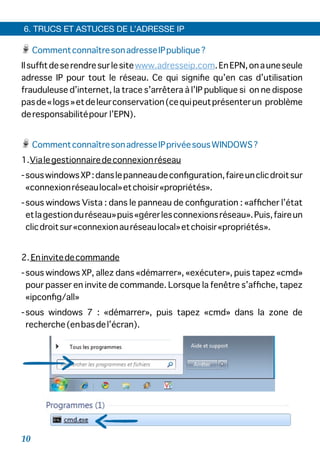 CommentconnaîtresonadresseIPpublique?
Ilsufﬁtdeserendresurlesitewww.adresseip.com.EnEPN,onauneseule
adresse IP pour tout le réseau. Ce qui signiﬁe qu’en cas d’utilisation
frauduleuse d’internet, la trace s’arrêtera à l’IP publique si on ne dispose
pasde«logs»etdeleurconservation(cequipeutprésenterun problème
deresponsabilitépour l’EPN).
CommentconnaîtresonadresseIPprivéesousWINDOWS?
1.Vialegestionnairedeconnexionréseau
-souswindowsXP:danslepanneaudeconﬁguration,faireunclicdroitsur
«connexionréseaulocal»etchoisir«propriétés».
-sous windows Vista : dans le panneau de conﬁguration : «afﬁcher l’état
etlagestionduréseau»puis«gérerlesconnexionsréseau».Puis,faireun
clicdroitsur«connexionauréseaulocal»etchoisir«propriétés».
2. Eninvitedecommande
-sous windows XP, allez dans «démarrer», «exécuter», puis tapez «cmd»
pour passer en invite de commande. Lorsque la fenêtre s’afﬁche, tapez
«ipconﬁg/all»
-sous windows 7 : «démarrer», puis tapez «cmd» dans la zone de
recherche(enbasdel’écran).
6. TRUCS ET ASTUCES DE L’ADRESSE IP
10
 