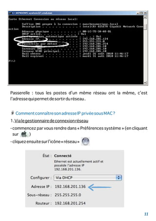 Passerelle : tous les postes d’un même réseau ont la même, c’est
l’adressequipermetdesortirduréseau.
CommentconnaîtresonadresseIP privéesousMAC?
1.Vialegestionnairedeconnexionréseau
-commencez par vous rendre dans « Préférences système » (en cliquant
sur )
-cliquezensuitesurl’icône«réseau»
11
 
