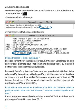 2.Eninvitedecommande
-commencez par vous rendre dans « applications », puis « utilitaires » et
dans«terminal»
- lacommandeest«ifconﬁg»:
etl’adresseIPs’afﬁchesouscetteforme:
EtlesadressesIP«ﬁxes» publiques?
Elles concernent surtout les entreprises. L’IP ﬁxe est utile lorsqu’on a un
serveur (par exemple pour l’hébergement d’un site web), ou lorsqu'on
doitfairedesliaisonsentreplusieurssites.
Lamajoritédesfournisseursd’accèsinternet grandpublicattribuentdes
adresses IP « dynamiques » (l’adresse IP est attribuée au moment où l’on
seconnecte,onn’adoncpaslamêmesuivantlesjours).Attention,lesFAI
tracent les adresses IP et peuvent savoir quelle machine disposait de
quelleadresseIPàunmomentM...
Etant donné que toutes les machines d’un EPN ont la même adresse
publique quand elles vont sur internet, comment savoir laquelle a fait
quoi?
C’estcequepermettentdesdispositifscommel’«EPNBox»,misenplace
parlarégionBasse-Normandieen2010.
12
 