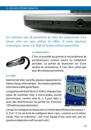 9. LES SOLUTIONS SANS FIL
Les solutions sans ﬁl permettent de relier des équipements d’un
réseau entre eux sans utiliser de câbles. Il existe plusieurs
technologies, même si le Wiﬁ est la plus utilisée aujourd’hui.
Le«bluetooth»
C’est un procédé qui permet le raccordement de
périphériques comme souris ou téléphone
portable. La portée du bluetooth est d’une
dizaine de centimètres. Il n’est donc utilisé que
pourdesréseauxpersonnels.
Le«wiﬁ»
Ilpermetderelier,sansﬁls,plusieursappareilsd’un
même réseau informatique. De manière générale,
ilestmoinsstablequeleﬁlaire.
Lesignalduwiﬁétantlibre(2,4Ghz),iléquipetous
types de matériels (four à micro-ondes, portail
automatique, caméra sans ﬁl...). Il peut donc y
avoir des interférences. Sa portée est d’environ
100mètres(sansobstacles).
Lorsqu’onconﬁgureunréseauwiﬁ,onchoisitdepréférencelescanaux1,
5, 9 et 13 (et on évite de conﬁgurer deux « box » voisines sur le même
canal). Pour un ordinateur : soit il est équipé d’une carte wiﬁ, soit on
ajouteunadaptateurwiﬁ(surportusb).
15
 