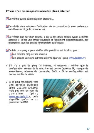 2nd
cas : l’un de mes postes n’accède plus à internet
Je vérifie que le câble est bien branché...
Je vérifie dans windows l’indication de la connexion (si mon ordinateur
est déconnecté, je le reconnecte).
Je vérifie que sur mon réseau, il n’y a pas deux postes ayant la même
adresse IP (c’est une erreur courante et facilement diagnostiquable, par
exemple si tous les postes fonctionnent sauf deux).
Je fais un « ping » pour vérifier si le problème est local ou pas :
un premier ping vers le routeur
un second vers une adresse externe (par ex : ping www.google.fr)
✓ S’il n’y a pas de ping (ni interne, ni externe) : vérifier que la
configuration réseau de la machine est bonne (adresse IP, masque de
sous-réseau, adresse de passerelle, DNS...). Si la configuration est
bonne, vérifier le câble !
✓ Si le ping fonctionne vers
une adresse publique
(ping 213.248.106.200)
mais pas vers un nom de
d o m a i n e ( p i n g
www.google.fr), cela
s i g n i f i e q u ’ o n a u n
problème de DNS.
17
 
