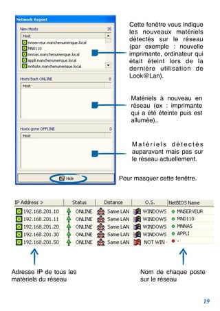 Cette fenêtre vous indique
les nouveaux matériels
détectés sur le réseau
(par exemple : nouvelle
imprimante, ordinateur qui
était éteint lors de la
dernière utilisation de
Look@Lan).
M a t é r i e l s d é t e c t é s
auparavant mais pas sur
le réseau actuellement.
Pour masquer cette fenêtre.
Adresse IP de tous les
matériels du réseau
Nom de chaque poste
sur le réseau
Matériels à nouveau en
réseau (ex : imprimante
qui a été éteinte puis est
allumée)..
19
 