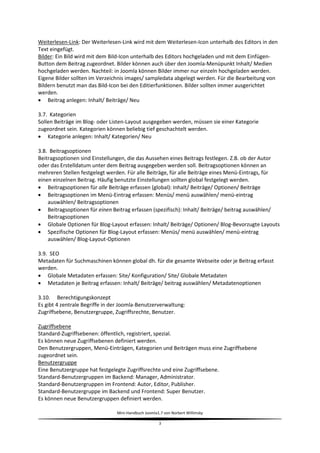 Weiterlesen-Link: Der Weiterlesen-Link wird mit dem Weiterlesen-Icon unterhalb des Editors in den
Text eingefügt.
Bilder: Ein Bild wird mit dem Bild-Icon unterhalb des Editors hochgeladen und mit dem Einfügen-
Button dem Beitrag zugeordnet. Bilder können auch über den Joomla-Menüpunkt Inhalt/ Medien
hochgeladen werden. Nachteil: in Joomla können Bilder immer nur einzeln hochgeladen werden.
Eigene Bilder sollten im Verzeichnis images/ sampledata abgelegt werden. Für die Bearbeitung von
Bildern benutzt man das Bild-Icon bei den Editierfunktionen. Bilder sollten immer ausgerichtet
werden.
 Beitrag anlegen: Inhalt/ Beiträge/ Neu

3.7. Kategorien
Sollen Beiträge im Blog- oder Listen-Layout ausgegeben werden, müssen sie einer Kategorie
zugeordnet sein. Kategorien können beliebig tief geschachtelt werden.
 Kategorie anlegen: Inhalt/ Kategorien/ Neu

3.8. Beitragsoptionen
Beitragsoptionen sind Einstellungen, die das Aussehen eines Beitrags festlegen. Z.B. ob der Autor
oder das Erstelldatum unter dem Beitrag ausgegeben werden soll. Beitragsoptionen können an
mehreren Stellen festgelegt werden. Für alle Beiträge, für alle Beiträge eines Menü-Eintrags, für
einen einzelnen Beitrag. Häufig benutzte Einstellungen sollten global festgelegt werden.
 Beitragsoptionen für alle Beiträge erfassen (global): Inhalt/ Beiträge/ Optionen/ Beiträge
 Beitragsoptionen im Menü-Eintrag erfassen: Menüs/ menü auswählen/ menü-eintrag
    auswählen/ Beitragsoptionen
 Beitragsoptionen für einen Beitrag erfassen (spezifisch): Inhalt/ Beiträge/ beitrag auswählen/
    Beitragsoptionen
 Globale Optionen für Blog-Layout erfassen: Inhalt/ Beiträge/ Optionen/ Blog-Bevorzugte Layouts
 Spezifische Optionen für Blog-Layout erfassen: Menüs/ menü auswählen/ menü-eintrag
    auswählen/ Blog-Layout-Optionen

3.9. SEO
Metadaten für Suchmaschinen können global dh. für die gesamte Webseite oder je Beitrag erfasst
werden.
 Globale Metadaten erfassen: Site/ Konfiguration/ Site/ Globale Metadaten
 Metadaten je Beitrag erfassen: Inhalt/ Beiträge/ beitrag auswählen/ Metadatenoptionen

3.10. Berechtigungskonzept
Es gibt 4 zentrale Begriffe in der Joomla-Benutzerverwaltung:
Zugriffsebene, Benutzergruppe, Zugriffsrechte, Benutzer.

Zugriffsebene
Standard-Zugriffsebenen: öffentlich, registriert, spezial.
Es können neue Zugriffsebenen definiert werden.
Den Benutzergruppen, Menü-Einträgen, Kategorien und Beiträgen muss eine Zugriffsebene
zugeordnet sein.
Benutzergruppe
Eine Benutzergruppe hat festgelegte Zugriffsrechte und eine Zugriffsebene.
Standard-Benutzergruppen im Backend: Manager, Administrator.
Standard-Benutzergruppen im Frontend: Autor, Editor, Publisher.
Standard-Benutzergruppe im Backend und Frontend: Super Benutzer.
Es können neue Benutzergruppen definiert werden.

                                Mini-Handbuch Joomla1.7 von Norbert Willimsky

                                                     3
 