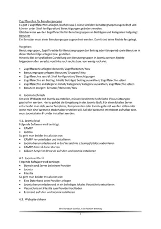 Zugriffsrechte für Benutzergruppen
Es gibt 9 Zugriffsrechte (anlegen, löschen usw.). Diese sind den Benutzergruppen zugeordnet und
können unter Site/ Konfiguration/ Berechtigungen geändert werden.
Üblicherweise werden Zugriffsrechte für Benutzergruppen an Beiträgen und Kategorien festgelegt.
Benutzer
Ein Benutzer muss einer Benutzergruppe zugeordnet werden. Damit sind seine Rechte festgelegt.

Vorgehen:
Benutzergruppen, Zugriffsrechte für Benutzergruppen (an Beitrag oder Kategorie) sowie Benutzer in
dieser Reihenfolge anlegen bzw. gestalten.
Hinweis: Bei der grafischen Darstellung von Benutzergruppen in Joomla werden Rechte
folgendermaßen vererbt: von links nach rechts bzw. von wenig nach viel.

   Zugriffsebene anlegen: Benutzer/ Zugriffsebenen/ Neu
   Benutzergruppe anlegen: Benutzer/ Gruppen/ Neu
   Zugriffsrechte zentral: Site/ Konfiguration/ Berechtigungen
   Zugriffsrechte am Beitrag: Inhalt/ Beiträge/ beitrag auswählen/ Zugriffsrechte setzen
   Zugriffsrechte an Kategorie: Inhalt/ Kategorien/ kategorie auswählen/ Zugriffsrechte setzen
   Benutzer anlegen: Benutzer/ Benutzer/ Neu

4. Joomla technisch
Um eine Webseite mit Joomla zu erstellen, müssen bestimmte technische Voraussetzungen
geschaffen werden. Hierzu gehört die Umgebung in der Joomla läuft. Für einen lokalen Server
entscheidet man sich, wenn Templates, Komponenten oder Joomla getestet werden sollen oder
wenn man eine Webseite probehalber erstellen will. Soll die Webseite im Internet aufrufbar sein,
muss Joomla beim Provider installiert werden.

4.1. Joomla lokal
Folgende Software wird benötigt:
 XAMPP
 Joomla
So geht man bei der Installation vor:
 XAMPP herunterladen und installieren
 Joomla herunterladen und in das Verzeichnis c:xampphtdocs extrahieren
 XAMPP-Control-Panel starten
 Lokalen Server im Browser aufrufen und Joomla installieren

4.2. Joomla entfernt
Folgende Software wird benötigt:
 Domain und Server bei einem Provider
 Joomla
 Filezilla
So geht man bei der Installation vor:
 Eine Datenbank beim Provider anlegen
 Joomla herunterladen und in ein beliebiges lokales Verzeichnis extrahieren
 Verzeichnis mit Filezilla zum Provider hochladen
 Frontend aufrufen und Joomla installieren

4.3. Webseite sichern


                                Mini-Handbuch Joomla1.7 von Norbert Willimsky

                                                     4
 