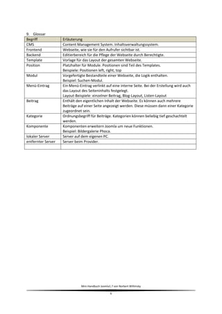9. Glossar
Begriff             Erläuterung
CMS                 Content Management System. Inhaltsverwaltungssystem.
Frontend            Webseite, wie sie für den Aufrufer sichtbar ist.
Backend             Editierbereich für die Pflege der Webseite durch Berechtigte.
Template            Vorlage für das Layout der gesamten Webseite.
Position            Platzhalter für Module. Positionen sind Teil des Templates.
                    Beispiele: Positionen left, right, top
Modul               Vorgefertigte Bestandteile einer Webseite, die Logik enthalten.
                    Beispiel: Suchen-Modul.
Menü-Eintrag        Ein Menü-Eintrag verlinkt auf eine interne Seite. Bei der Erstellung wird auch
                    das Layout des Seiteninhalts festgelegt.
                    Layout-Beispiele: einzelner Beitrag, Blog-Layout, Listen-Layout
Beitrag             Enthält den eigentlichen Inhalt der Webseite. Es können auch mehrere
                    Beiträge auf einer Seite angezeigt werden. Diese müssen dann einer Kategorie
                    zugeordnet sein.
Kategorie           Ordnungsbegriff für Beiträge. Kategorien können beliebig tief geschachtelt
                    werden.
Komponente          Komponenten erweitern Joomla um neue Funktionen.
                    Beispiel: Bildergalerie Phoca.
lokaler Server      Server auf dem eigenen PC.
entfernter Server   Server beim Provider.




                              Mini-Handbuch Joomla1.7 von Norbert Willimsky

                                                   6
 