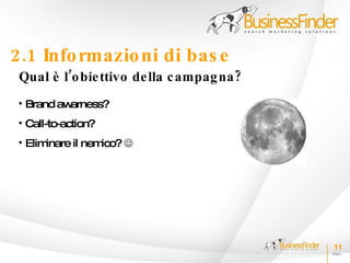 2.1 Info rmazio ni di bas e
 Qual è l’o bie ttivo de lla c ampag na ?
 • Brand awarness?
 • Call-to-action?
 • Eliminare il nemico? 




                                            11
 