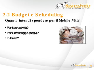 2.2 Budg e t e S c he duling
 Quanto inte ndi s pe nde re pe r il Mo bile Mkt?
 • Per la creatività?
 • Per il messaggio (copy)?
 • In totale?




                                                    16
 