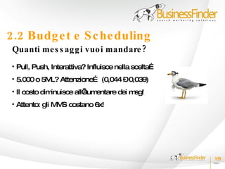 2.2 Budg e t e S c he duling
 Quanti me s s ag g i vuo i mandare ?
 • Pull, Push, Interattiva? Influisce nella scelta…
 • 5.000 o 5M Attenzione… (0,044 –0,039)
             L?
 • Il costo diminuisce all’ entare dei m
                          aum           sg!
 • Attento: gli M S costano 6x!
                 M




                                                      19
 