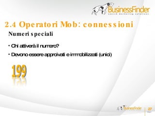 2.4 Ope rato ri Mo b : c o nne s s io ni
 Nume ri s pe c iali
 • Chi attiverà il numero?
 • Devono essere approivati e im obilizzati (unici)
                                m




                                                      27
 