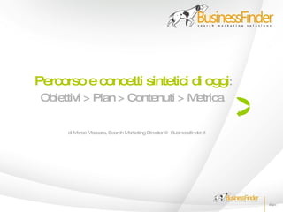 Percorso e concetti sintetici di oggi:
 Obiettivi > Plan > Contenuti > Metrica

      di Marco Massara, Search Marketing Director @ Businessfinder.it
 