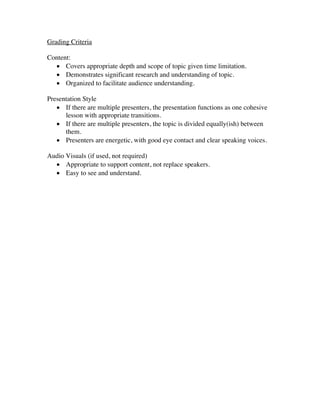 Grading Criteria
Content:
• Covers appropriate depth and scope of topic given time limitation.
• Demonstrates significant research and understanding of topic.
• Organized to facilitate audience understanding.
Presentation Style
• If there are multiple presenters, the presentation functions as one cohesive
lesson with appropriate transitions.
• If there are multiple presenters, the topic is divided equally(ish) between
them.
• Presenters are energetic, with good eye contact and clear speaking voices.
Audio Visuals (if used, not required)
• Appropriate to support content, not replace speakers.
• Easy to see and understand.
	
 