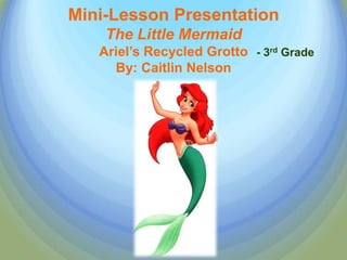 Mini-Lesson Presentation
    The Little Mermaid
   Ariel’s Recycled Grotto - 3rd Grade
     By: Caitlin Nelson
 