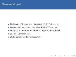 Desenvolvimento




      NetBeans: IDE para Java, Java Web, PHP, C/C++, etc.
      Eclipse: IDE para Java, Java Web, PHP, C/C++, etc.
      Geany: IDE leve ideal para PHP, C, Python, Ruby, HTML.
      git, svn: versionamento.
      glade: construtor de interfaces Gtk.
 