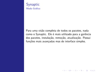 Gerenciador de pacotes




   Era necess´rio um sistema de gerenciamento de pacotes, ou softwares
             a
   pr´-compilados, e suas dependˆncias. Nascia a extens˜o .deb, que deriva
     e                          e                      a
   de Debian.
   A partir da´ todas as distros baseadas em Debian, como o Ubuntu,
               ı
   adotaram este modo de instalac˜o. Ele consiste em um reposit´rio com
                                   ¸a                           o
   arquivos .deb contendo dados do aplicativo, suas dependˆncias e o
                                                            e
   aplicativo em si.
 