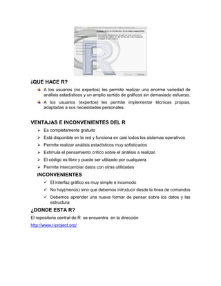 ¿QUE HACE R?
A los usuarios (no expertos) les permite realizar una enorme variedad de
análisis estadísticos y un amplio surtido de gráficos sin demasiado esfuerzo.
A los usuarios (expertos) les permite implementar técnicas propias,
adaptadas a sus necesidades personales.

VENTAJAS E INCONVENIENTES DEL R
 Es completamente gratuito
 Está disponible en la red y funciona en casi todos los sistemas operativos
 Permite realizar análisis estadísticos muy sofisticados
 Estimula el pensamiento crítico sobre el análisis a realizar.
 El código es libre y puede ser utilizado por cualquiera
 Permite intercambiar datos con otras utilidades
INCONVENIENTES
 El interfaz gráfico es muy simple e incomodo
 No hay(menús) sino que debemos introducir desde la línea de comandos
 Debemos aprender una nueva formar de pensar sobre los datos y las
estructura

¿DONDE ESTA R?
El repositorio central de R se encuentra en la dirección
http://www.r-project.org/

 