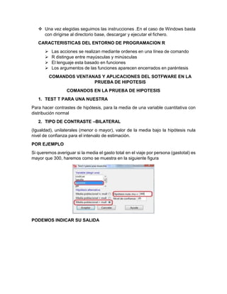  Una vez elegidas seguimos las instrucciones .En el caso de Windows basta
con dirigirse al directorio base, descargar y ejecutar el fichero.
CARACTERISTICAS DEL ENTORNO DE PROGRAMACION R





Las acciones se realizan mediante ordenes en una línea de comando
R distingue entre mayúsculas y minúsculas
El lenguaje esta basado en funciones
Los argumentos de las funciones aparecen encerrados en paréntesis
COMANDOS VENTANAS Y APLICACIONES DEL SOTFWARE EN LA
PRUEBA DE HIPOTESIS
COMANDOS EN LA PRUEBA DE HIPOTESIS

1. TEST T PARA UNA NUESTRA
Para hacer contrastes de hipótesis, para la media de una variable cuantitativa con
distribución normal
2. TIPO DE CONTRASTE –BILATERAL
(Igualdad), unilaterales (menor o mayor), valor de la media bajo la hipótesis nula
nivel de confianza para el intervalo de estimación.
POR EJEMPLO
Si queremos averiguar si la media el gasto total en el viaje por persona (gastotal) es
mayor que 300, haremos como se muestra en la siguiente figura

PODEMOS INDICAR SU SALIDA

 