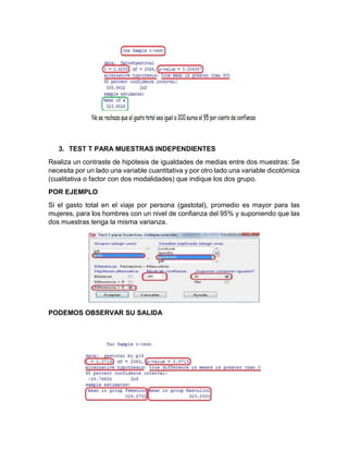 3. TEST T PARA MUESTRAS INDEPENDIENTES
Realiza un contraste de hipótesis de igualdades de medias entre dos muestras: Se
necesita por un lado una variable cuantitativa y por otro lado una variable dicotómica
(cualitativa o factor con dos modalidades) que indique los dos grupo.
POR EJEMPLO
Si el gasto total en el viaje por persona (gastotal), promedio es mayor para las
mujeres, para los hombres con un nivel de confianza del 95% y suponiendo que las
dos muestras tenga la misma varianza.

PODEMOS OBSERVAR SU SALIDA

 