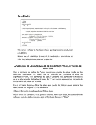 APLICACIÓN DE LOS INTERVALOS DE CONFIANZA PARA LA PRUEBA DE
HIPOTESIS
Con el conjunto de datos de Pulsos queremos estudiar la altura media de los
hombres, solamente por medio de un intervalo de confianza al nivel de
significación=0.05, o de confianza del 95% y utilizarla para contrastar la hipótesis
de si la altura media de los hombres es de 171cm.vamos a generar un conjunto de
datos con la altura de los hombre.
En el principio debemos filtrar la altura por medio del Género para separar los
hombres de las mujeres con la secuencia
>Datos>Conjunto de datos activos>Filtrar datos
Incluir todas las variables, va a generar un Data.frame con todos, los datos referido
solo con todo los datos referidos solo a Hombres:Gender==’’Male’’

 