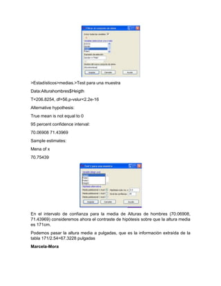 >Estadísticos>medias.>Test para una muestra
Data:Alturahombres$Heigth
T=206.8254, df=56,p-vslur<2.2e-16
Alternative hypothesis:
True mean is not equal to 0
95 percent confidence interval:
70.06908 71.43969
Sample estimates:
Mena of x
70.75439

En el intervalo de confianza para la media de Alturas de hombres (70.06908,
71.43969) consideremos ahora el contraste de hipótesis sobre que la altura media
es 171cm.
Podemos pasar la altura media a pulgadas, que es la información extraída de la
tabla 171/2.54=67.3228 pulgadas
Marcela-Mora

 