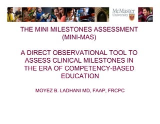 The Campaign for McMaster University 
The Campaign for McMaster University 
§ 
THE MINI MILESTONES ASSESSMENT 
(MINI-MAS) 
A DIRECT OBSERVATIONAL TOOL TO 
ASSESS CLINICAL MILESTONES IN 
THE ERA OF COMPETENCY-BASED 
EDUCATION 
MOYEZ B. LADHANI MD, FAAP, FRCPC 
 