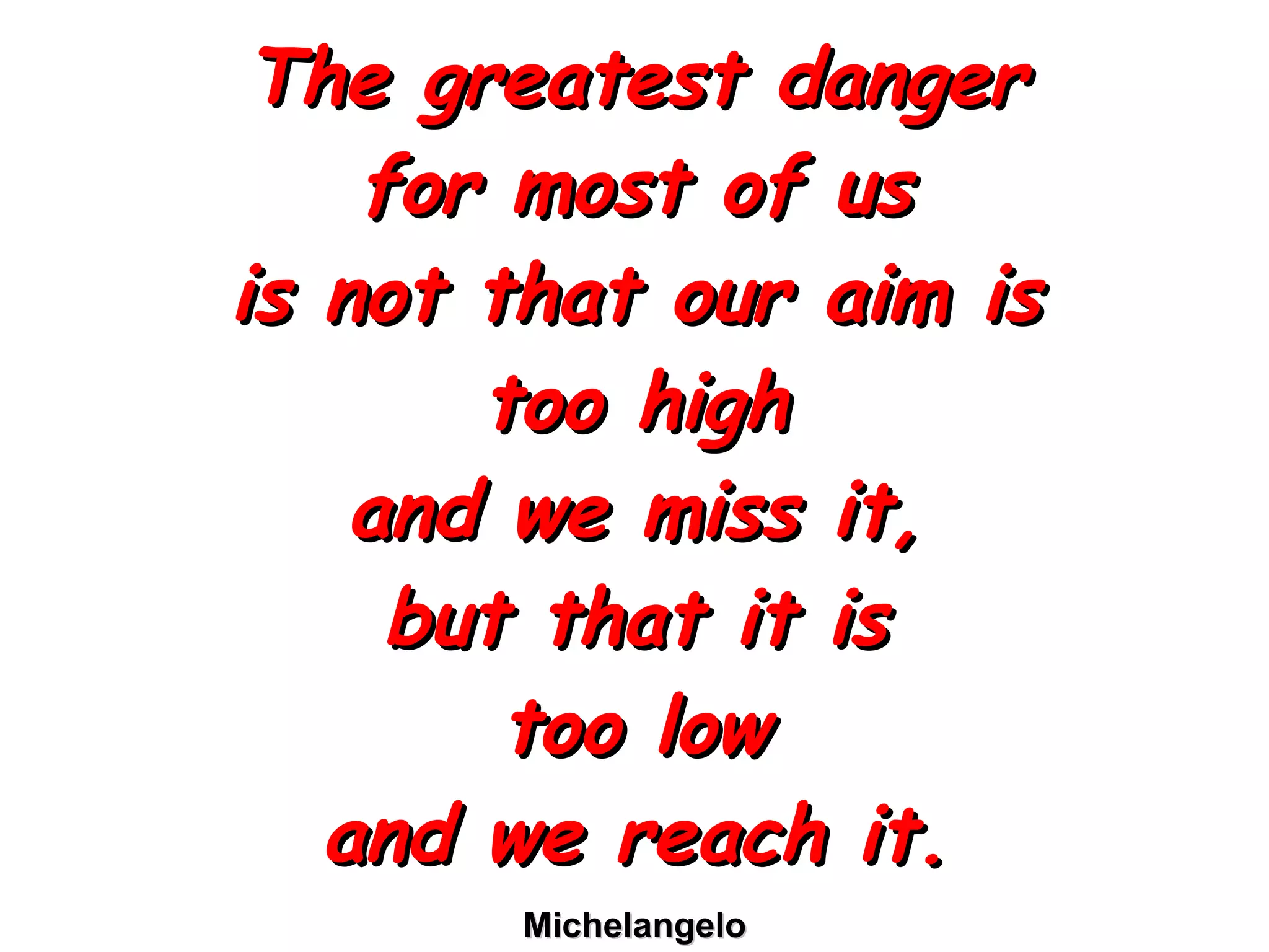 The greatest danger for most of us is not that our aim is too high and we miss it, but that it is too low and we reach it. Michelangelo 