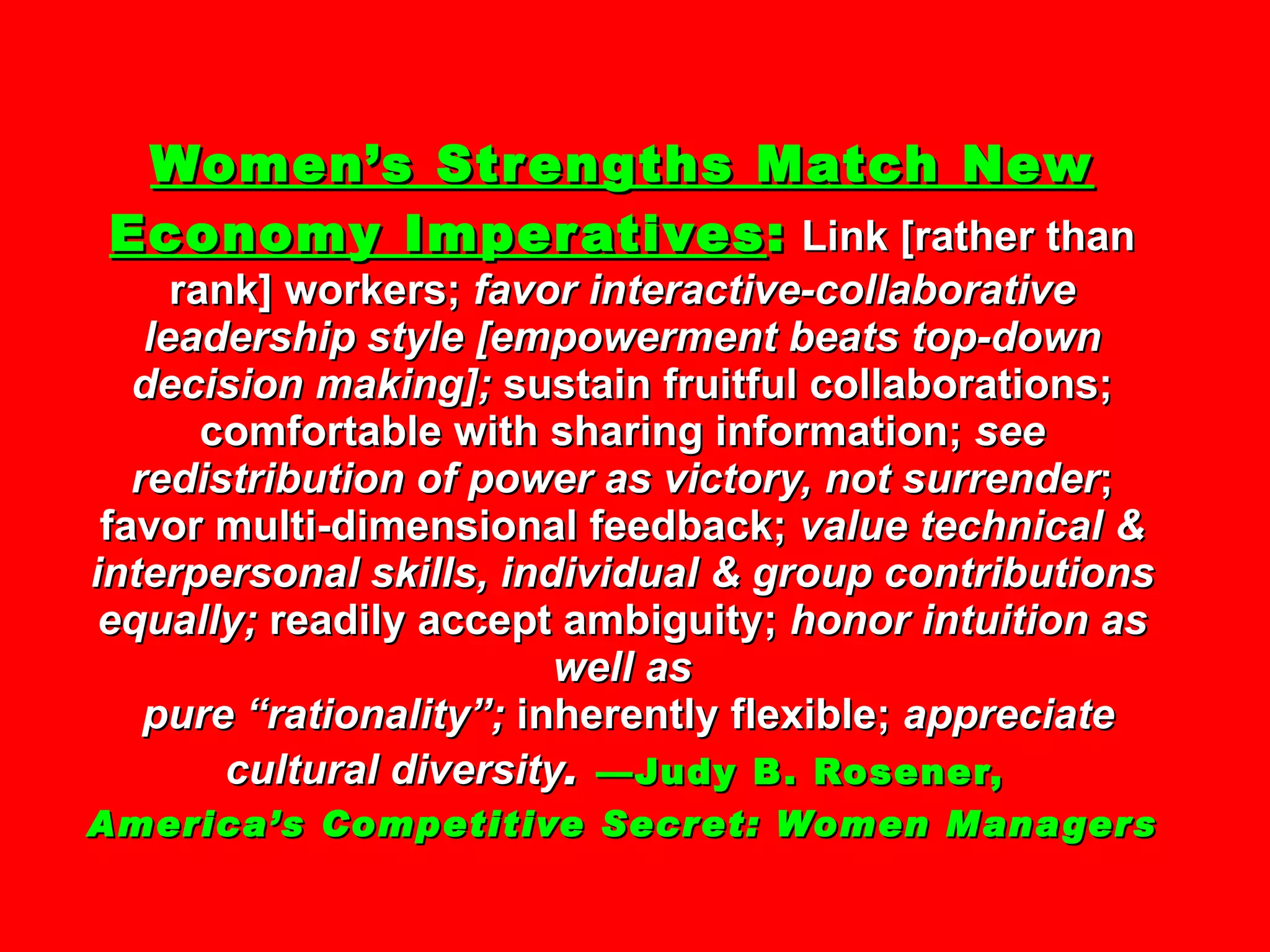 Women’s Strengths Match New Economy Imperatives :   Link [rather than rank] workers;  favor interactive-collaborative leadership style [empowerment beats top-down decision making];  sustain fruitful collaborations; comfortable with sharing information;  see redistribution of power as victory, not surrender ; favor multi-dimensional feedback;  value technical & interpersonal skills, individual & group contributions equally;  readily accept ambiguity;  honor intuition as well as  pure “rationality”;  inherently flexible;  appreciate cultural diversity .   —Judy B. Rosener,  America’s Competitive Secret: Women Managers 