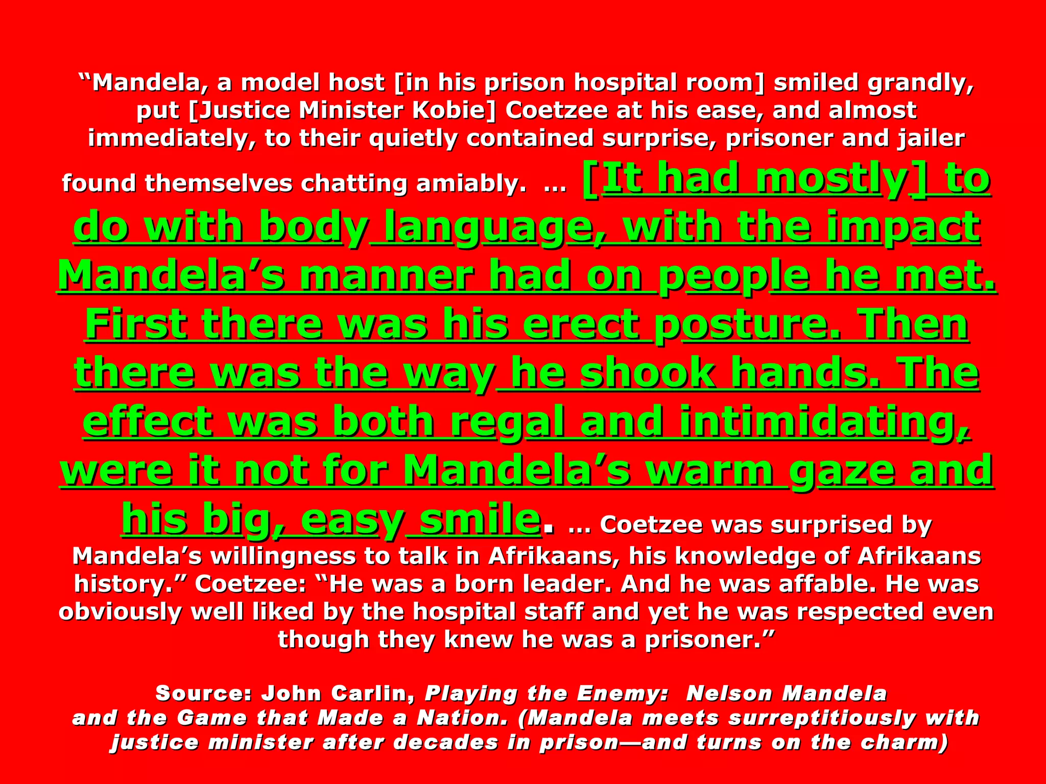 “ Mandela, a model host [in his prison hospital room] smiled grandly, put [Justice Minister Kobie] Coetzee at his ease, and almost immediately, to their quietly contained surprise, prisoner and jailer found themselves chatting amiably.  …   [ It had mostl y ] to do with bod y  lan g ua g e, with the im p act Mandela’s manner had on  p eo p le he met. First there was his erect  p osture. Then there was the wa y  he shook hands. The effect was both re g al and intimidatin g , were it not for Mandela’s warm  g aze and his bi g , eas y  smile .   … Coetzee was surprised by Mandela’s willingness to talk in Afrikaans, his knowledge of Afrikaans history.” Coetzee: “He was a born leader. And he was affable. He was obviously well liked by the hospital staff and yet he was respected even though they knew he was a prisoner.” Source: John Carlin,  Playing the Enemy:  Nelson Mandela  and the Game that Made a Nation. (Mandela meets surreptitiously with justice minister after decades in prison—and turns on the charm) 