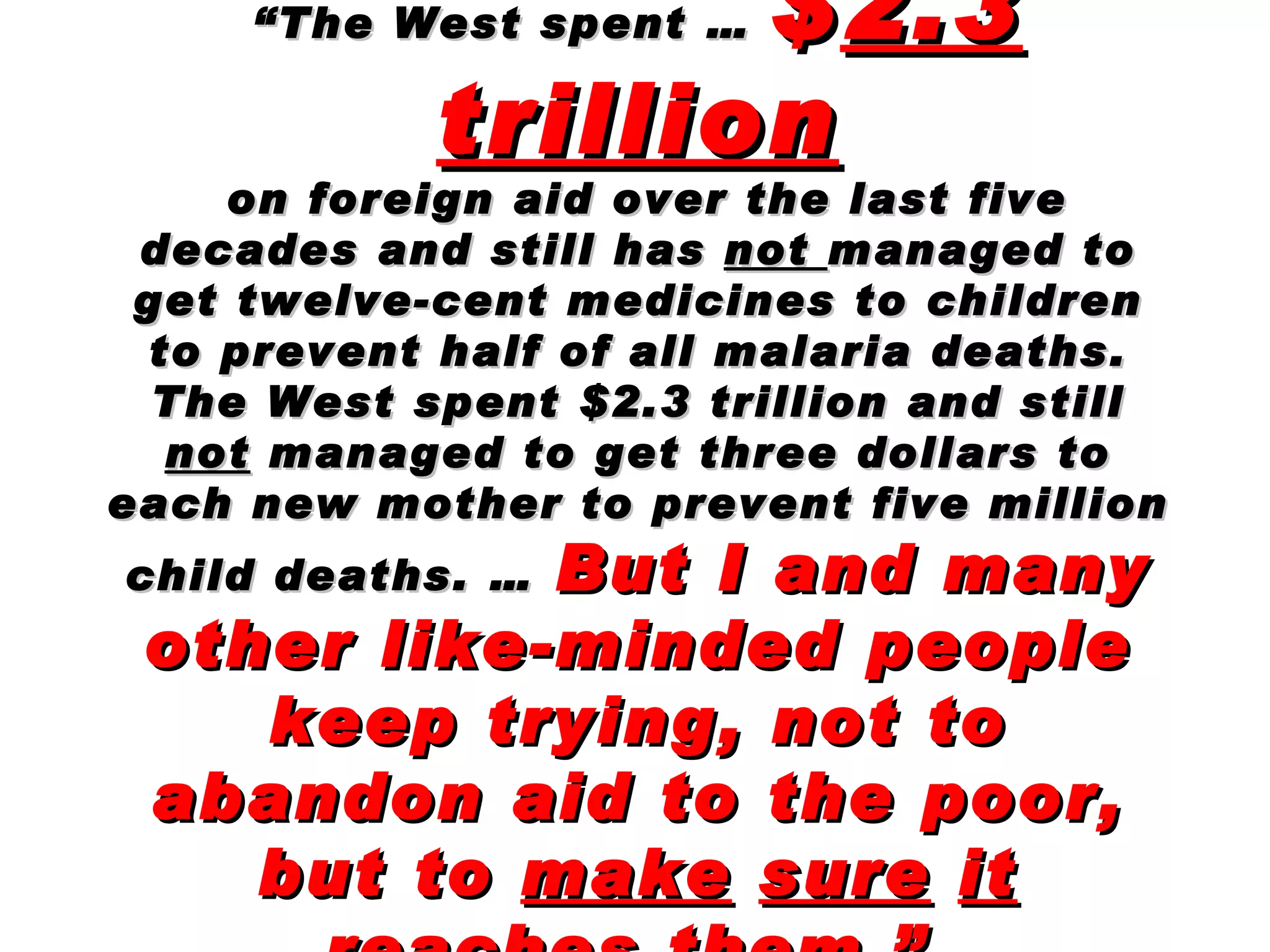 “ The West spent …  $ 2.3   trillion on foreign aid over the last five decades and still has  not  managed to get twelve-cent medicines to children to prevent half of all malaria deaths. The West spent $2.3 trillion and still  not  managed to get three dollars to each new mother to prevent five million child deaths. …   But I and many other like-minded people keep trying, not to abandon aid to the poor, but to  make   sure   it reaches   them .”   