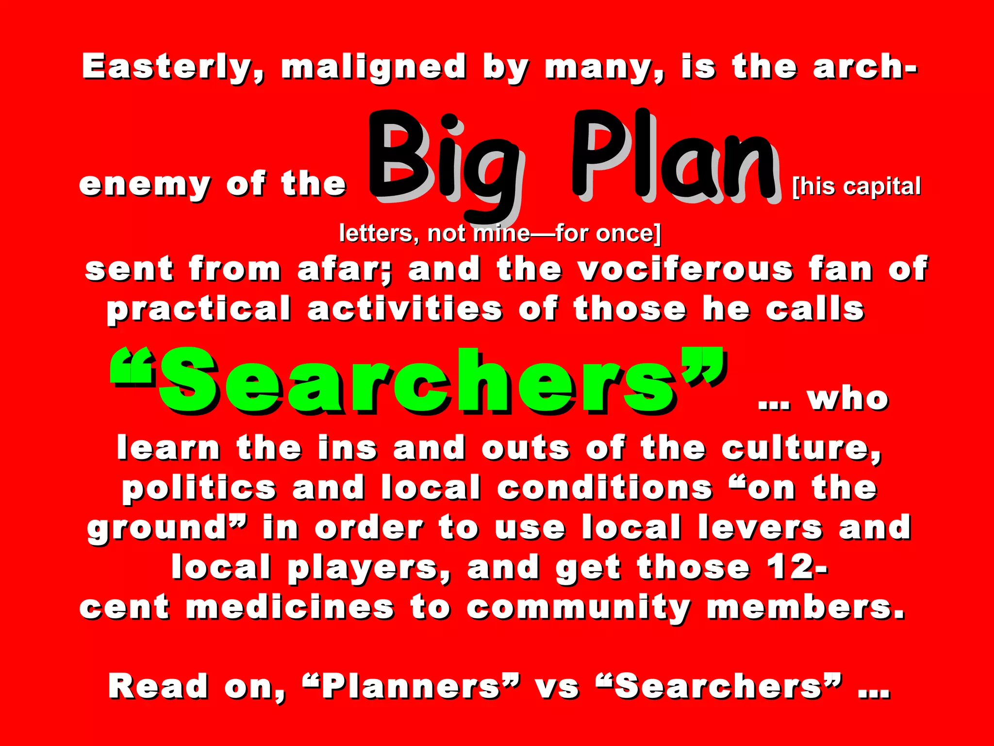 Easterly, maligned by many, is the arch-enemy of the  Big Plan   [his capital letters, not mine—for once] sent from afar; and the vociferous fan of practical activities of those he calls  “Searchers”   … who learn the ins and outs of the culture, politics and local conditions “on the ground” in order to use local levers and local players, and get those 12- cent medicines to community members.  Read on, “Planners” vs “Searchers” … 