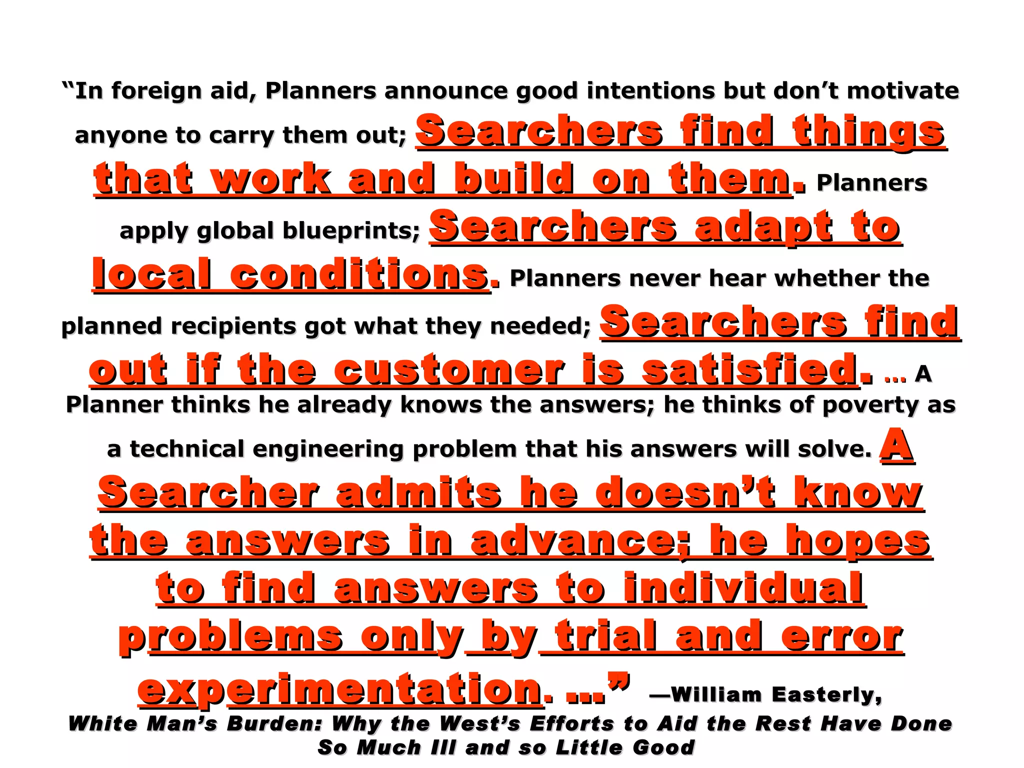 “ In foreign aid, Planners announce good intentions but don’t motivate anyone to carry them out;   Searchers find things that work and build on them .   Planners apply global blueprints;   Searchers adapt to local conditions .   Planners never hear whether the planned recipients got what they needed;   Searchers find out if the customer is satisfied .  …  A Planner thinks he already knows the answers; he thinks of poverty as a technical engineering problem that his answers will solve.   A Searcher admits he doesn’t know the answers in advance; he hopes to find answers to individual  p roblems onl y  b y  trial and error ex p erimentation .   …”   —William Easterly, White Man’s Burden: Why the West’s Efforts to Aid the Rest Have Done  So Much Ill and so Little Good    