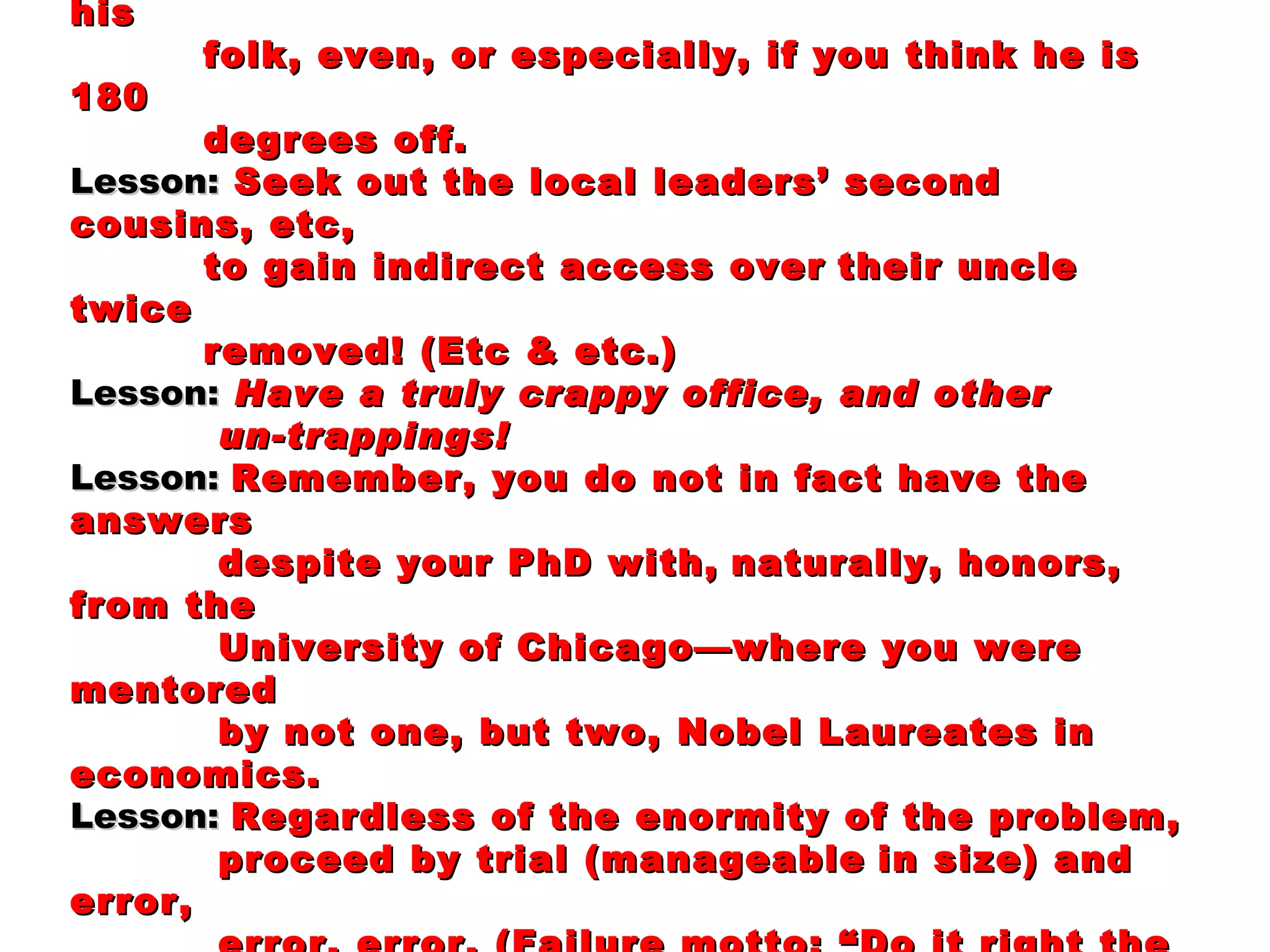 Lesson:  Try to blend in, adopting local customs, showing deference were necessary—almost everywhere; and never interrupt the “big man” in front of his folk, even, or especially, if you think he is 180 degrees off. Lesson:   Seek out the local leaders’ second cousins, etc, to gain indirect access over   their uncle twice removed! (Etc & etc.) Lesson:   Have a truly crappy office, and other  un-trappings! Lesson:  Remember, you do not in fact have the answers despite your PhD with,   naturally, honors, from the University of Chicago—where you were mentored by not one, but two, Nobel Laureates in economics. Lesson:  Regardless of the enormity of the problem, proceed by trial (manageable   in size) and error, error, error. (Failure motto: “Do it right the first time!”   Success motto: “Do it right the 37th time!”  And hustle through those   37 tries—see the next slide.) 