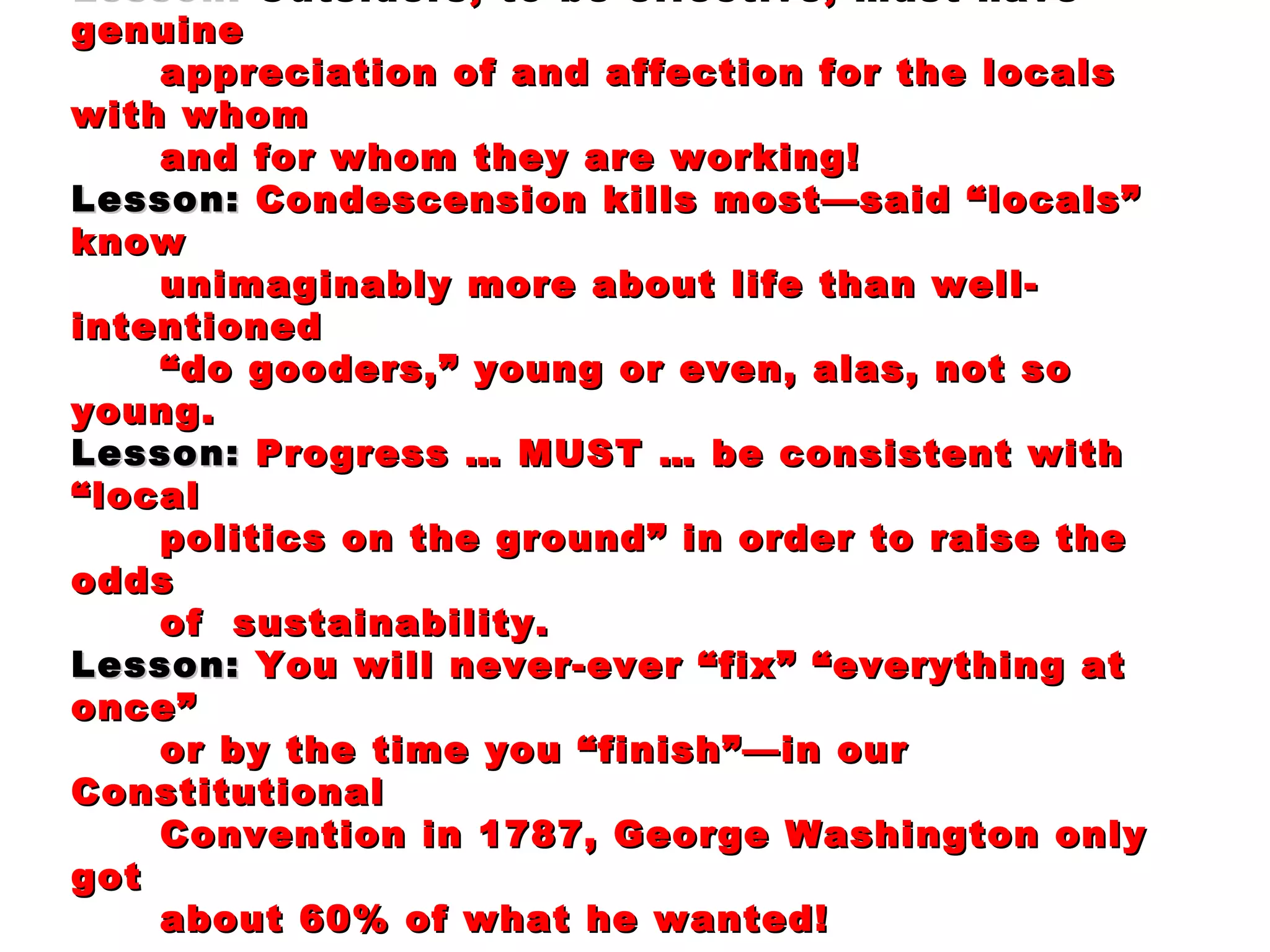 Lesson:  Outsiders, to be effective, must have genuine appreciation of and affection for the locals with whom and for whom they are working!   Lesson:  Condescension kills most—said “locals” know unimaginably more about life than well-intentioned “ do gooders,” young or even, alas, not so young. Lesson:  Progress … MUST … be consistent with “local politics on the ground” in order to raise the odds of  sustainability. Lesson:  You will never-ever “fix” “everything at once”  or by the time you “finish”—in our Constitutional  Convention in 1787, George Washington only got about 60% of what he wanted! 