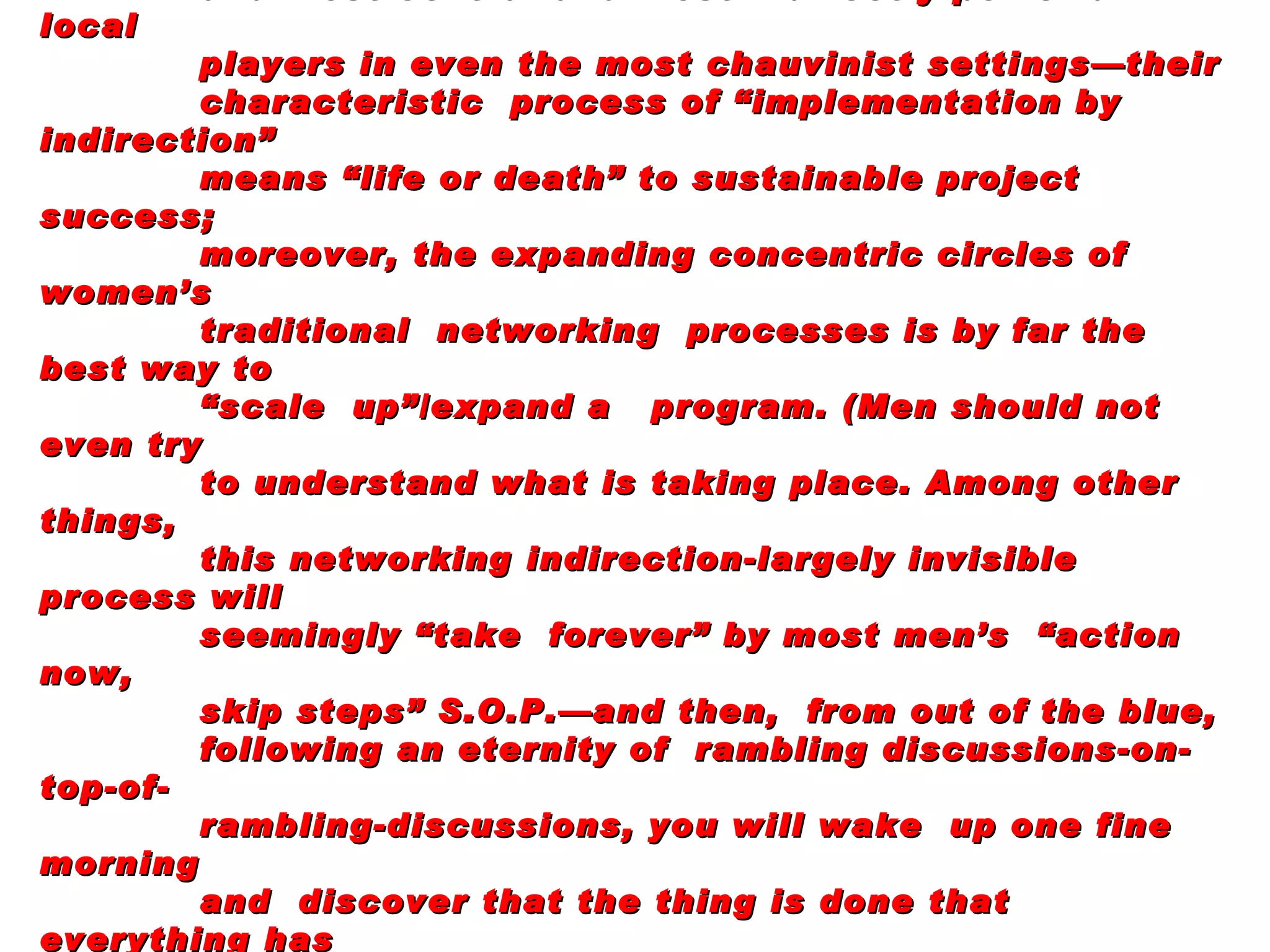 Lesson:   For projects involving children or health or education or  community development or sustainable small-business growth (most projects), women  are by far the most reliable and most central and most indirectly powerful local players in even the most chauvinist settings—their characteristic  process of “implementation by indirection” means “life or death” to sustainable project success; moreover, the expanding concentric circles of women’s traditional  networking  processes is by far the best way to “ scale  up”/expand a  program. (Men should not even try to understand what is taking place. Among other things, this networking indirection-largely invisible process will seemingly “take  forever” by most men’s  “action now, skip steps” S.O.P.—and then,  from out of the blue,  following an eternity of  rambling discussions-on-top-of- rambling-discussions, you will wake  up one fine morning and  discover that the thing is done that everything has fallen in place “overnight” and that ownership is nearly universal. Concomitant  imperative;  most of your (as an outsider) staff should  be women, alas,most likely not visibly “in  charge.” 
