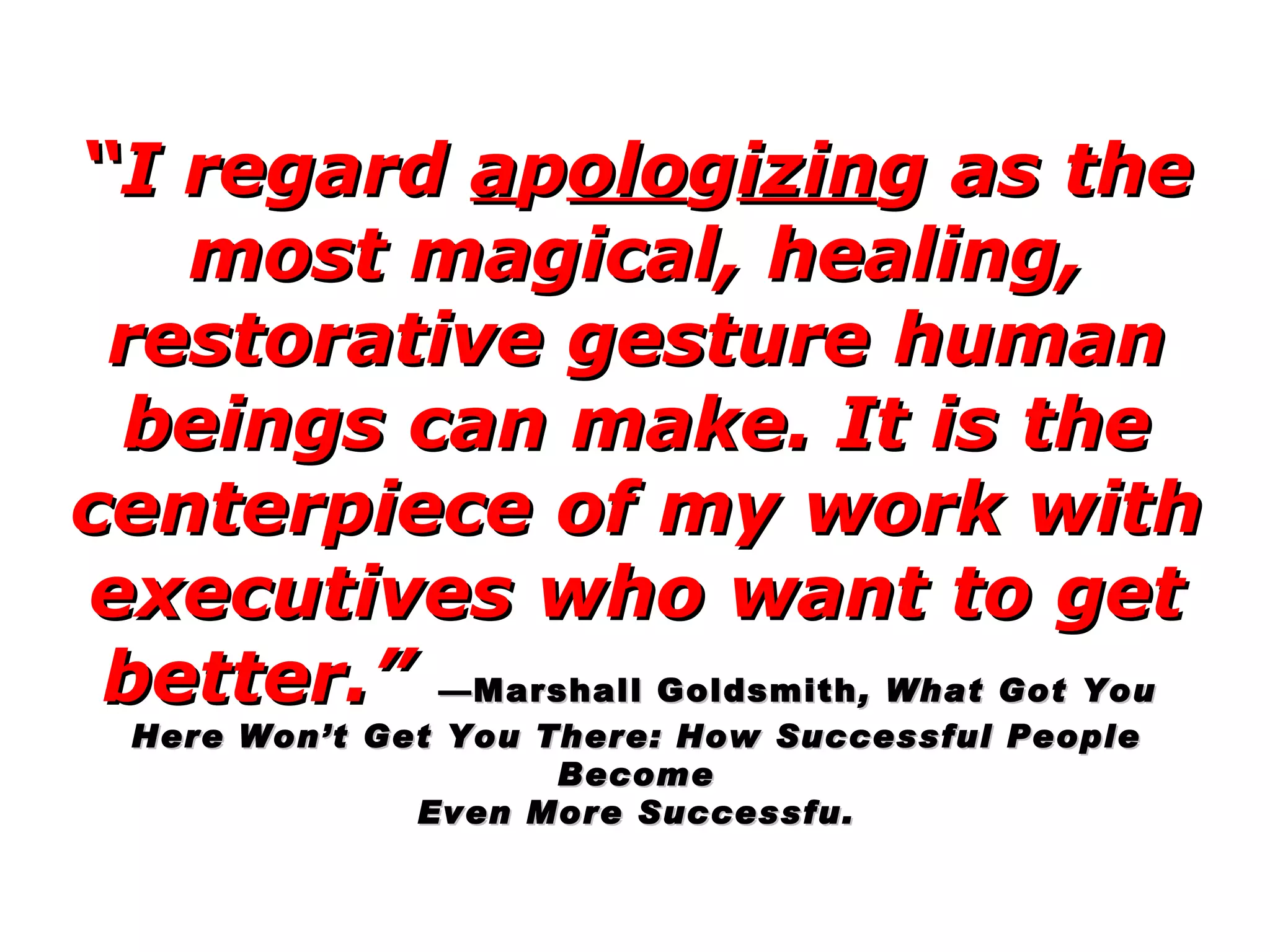 “ I regard  a p olo g izin g as the most magical, healing, restorative gesture human beings can make. It is the centerpiece of my work with executives who want to get better.”   —Marshall Goldsmith , What Got You  Here Won’t Get You There: How Successful People Become Even More Successfu.  