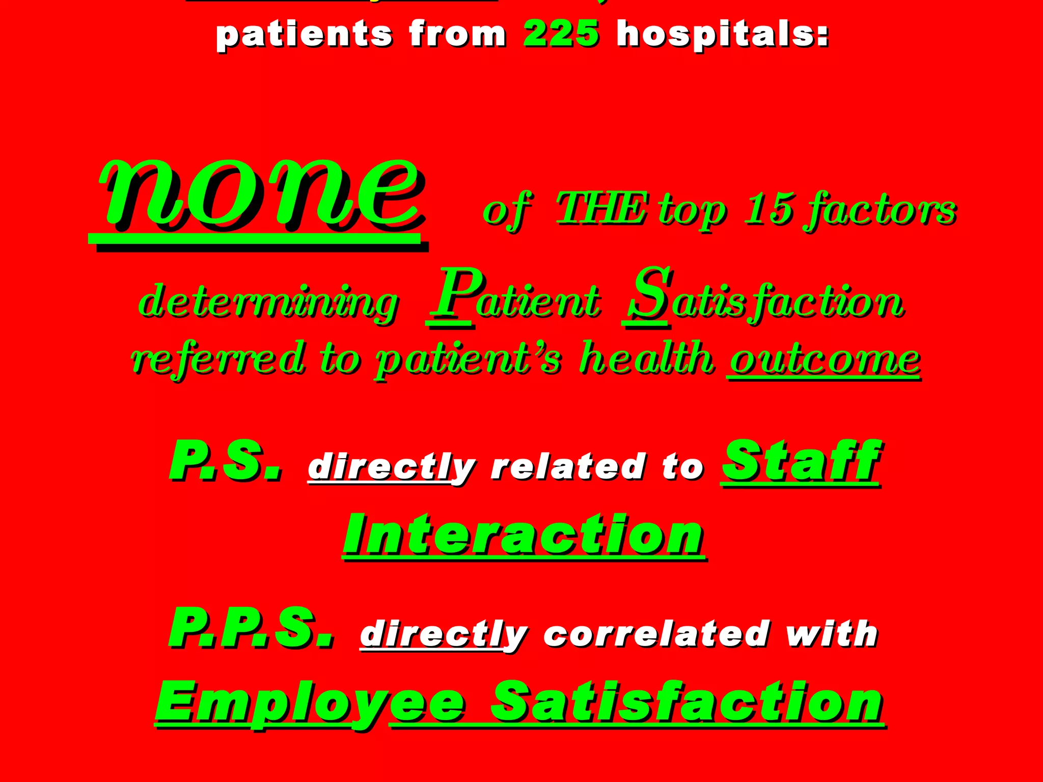 Press Ganey Assoc :   139,380  former  patients from  225  hospitals: none   of  THE top 15 factors determining  P atient  S atisfaction  referred to patient’s health  outcome P.S.   directl y related to  Staff   Interaction P.P.S.   directl y correlated with  Emplo y ee Satisfaction   Source:  Putting Patients First , Susan Frampton, Laura Gilpin, Patrick Charmel 