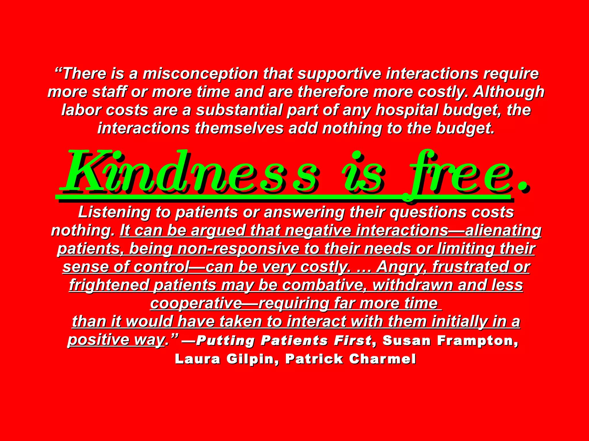 “ There is a misconception that supportive interactions require more staff or more time and are therefore more costly. Although labor costs are a substantial part of any hospital budget, the interactions themselves add nothing to the budget.  Kindness is free .   Listening to patients or answering their questions costs nothing.  It can be argued that negative interactions—alienating patients, being non-responsive to their needs or limiting their sense of control—can be very costly. … Angry, frustrated or frightened patients may be combative, withdrawn and less cooperative—requiring far more time  than it would have taken to interact with them initially in a positive way .”   — Putting Patients First , Susan Frampton,  Laura Gilpin, Patrick Charmel 