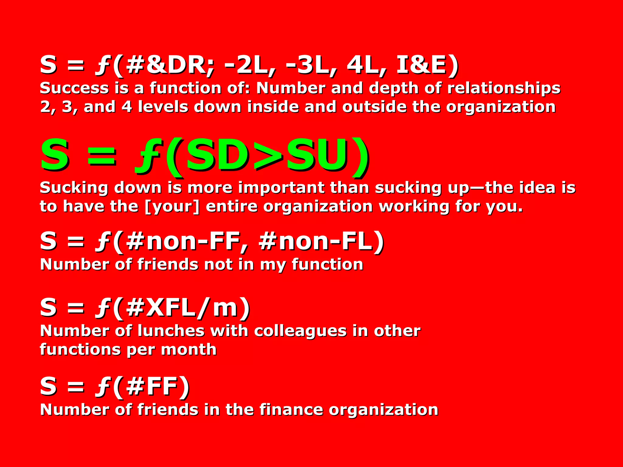 S = ƒ(#&DR; -2L, -3L, 4L, I&E) Success is a function of: Number and depth of relationships 2, 3, and 4 levels down inside and outside the organization S = ƒ(SD>SU) Sucking down is more important than sucking up—the idea is to have the [your] entire organization working for you. S = ƒ(#non-FF, #non-FL) Number of friends not in my function S = ƒ(#XFL/m) Number of lunches with colleagues in other functions per month S = ƒ(#FF) Number of friends in the finance organization 
