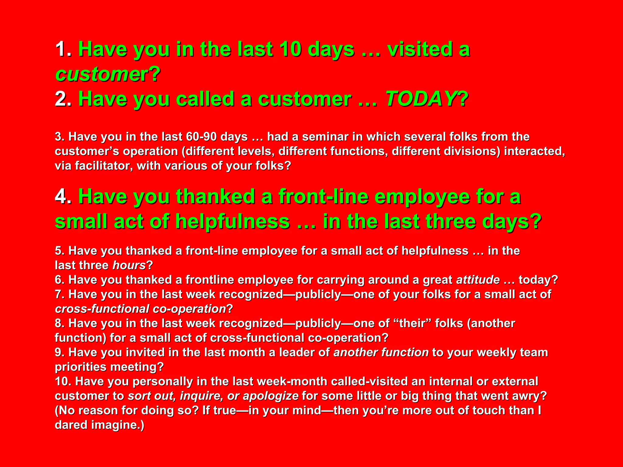 1.  Have you in the last 10 days … visited a  custome r? 2.  Have you called a customer …  TODAY ? 3. Have you in the last 60-90 days … had a seminar in which several folks from the customer’s operation (different levels, different functions, different divisions) interacted, via facilitator, with various of your folks? 4.  Have you thanked a front-line employee for a small act of helpfulness … in the last three days? 5. Have you thanked a front-line employee for a small act of helpfulness … in the  last three  hours ? 6. Have you thanked a frontline employee for carrying around a great  attitude  … today? 7. Have you in the last week recognized—publicly—one of your folks for a small act of  cross-functional co-operation ? 8. Have you in the last week recognized—publicly—one of “their” folks (another function) for a small act of cross-functional co-operation? 9. Have you invited in the last month a leader of  another function  to your weekly team priorities meeting? 10. Have you personally in the last week-month called-visited an internal or external customer to  sort out, inquire, or apologize  for some little or big thing that went awry? (No reason for doing so? If true—in your mind—then you’re more out of touch than I dared imagine.) 