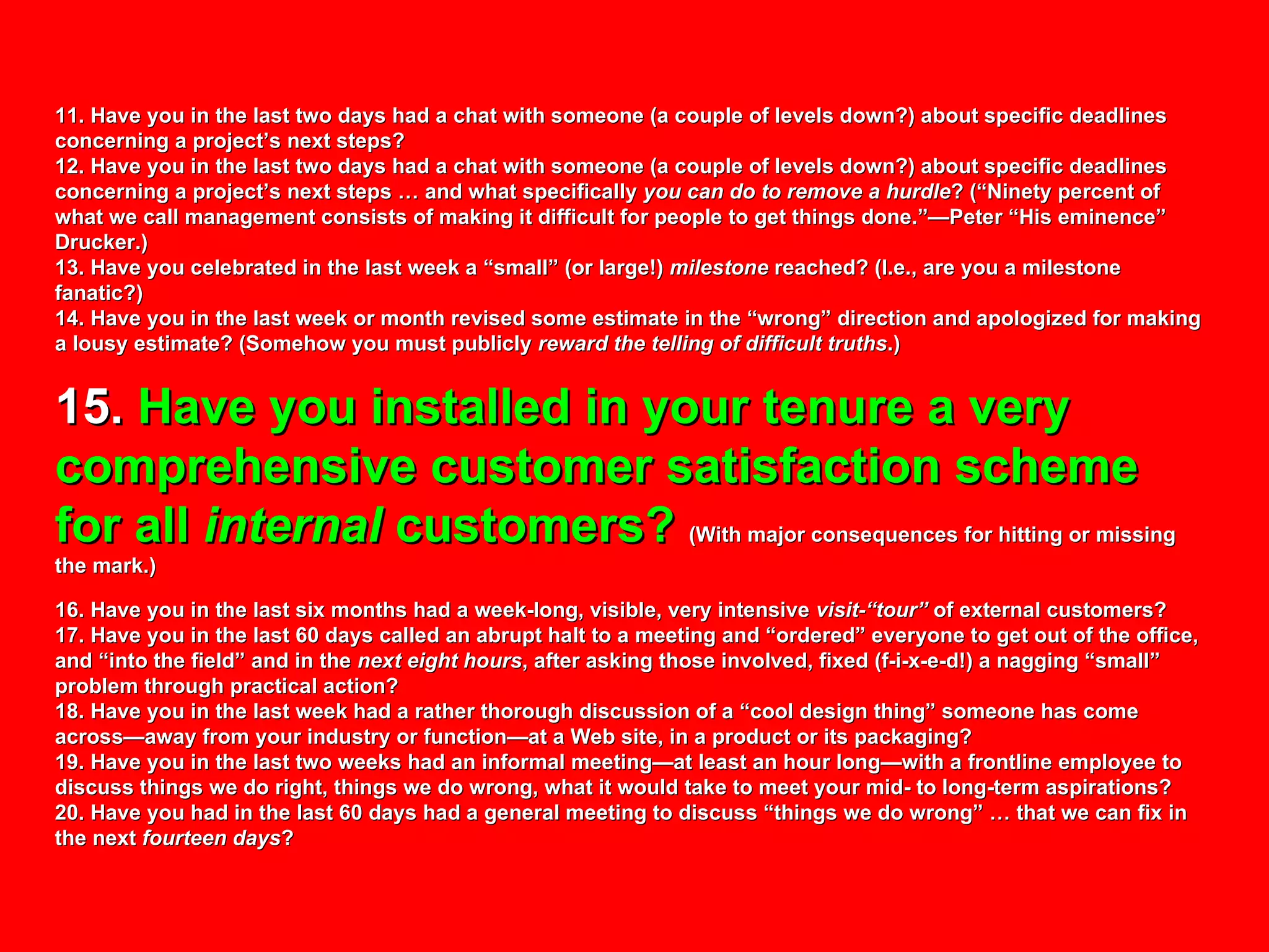 11. Have you in the last two days had a chat with someone (a couple of levels down?) about specific deadlines concerning a project’s next steps? 12. Have you in the last two days had a chat with someone (a couple of levels down?) about specific deadlines concerning a project’s next steps … and what specifically  you can do to remove a hurdle ? (“Ninety percent of what we call management consists of making it difficult for people to get things done.”—Peter “His eminence” Drucker.) 13. Have you celebrated in the last week a “small” (or large!)  milestone  reached? (I.e., are you a milestone fanatic?) 14. Have you in the last week or month revised some estimate in the “wrong” direction and apologized for making a lousy estimate? (Somehow you must publicly  reward the telling of difficult truths .) 15.  Have you installed in your tenure a very comprehensive customer satisfaction scheme for all  internal  customers?   (With major consequences for hitting or missing the mark.) 16. Have you in the last six months had a week-long, visible, very intensive  visit-“tour”  of external customers? 17. Have you in the last 60 days called an abrupt halt to a meeting and “ordered” everyone to get out of the office, and “into the field” and in the  next eight hours , after asking those involved, fixed (f-i-x-e-d!) a nagging “small” problem through practical action? 18. Have you in the last week had a rather thorough discussion of a “cool design thing” someone has come across—away from your industry or function—at a Web site, in a product or its packaging?  19. Have you in the last two weeks had an informal meeting—at least an hour long—with a frontline employee to discuss things we do right, things we do wrong, what it would take to meet your mid- to long-term aspirations? 20. Have you had in the last 60 days had a general meeting to discuss “things we do wrong” … that we can fix in the next  fourteen days ? 