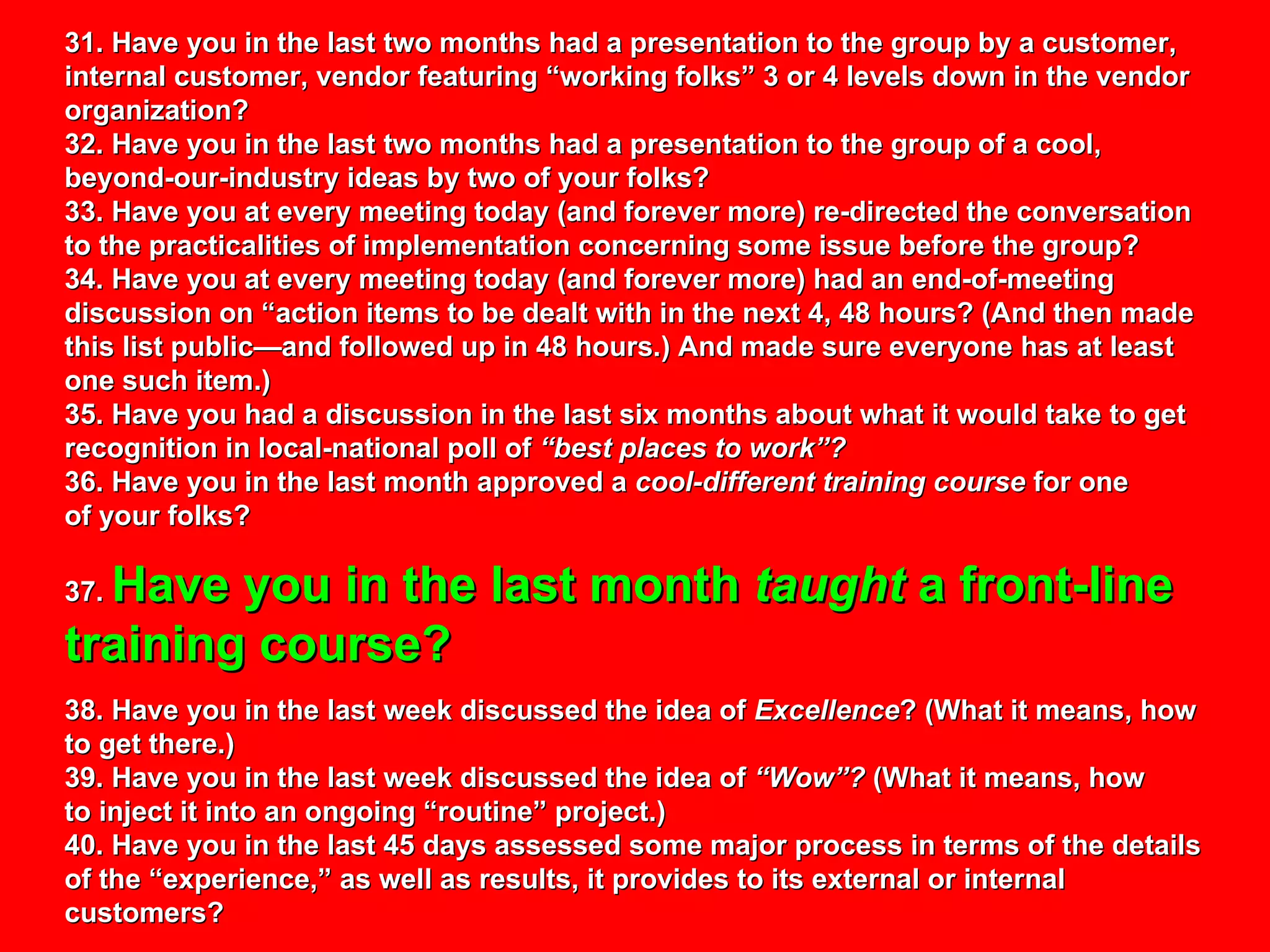31. Have you in the last two months had a presentation to the group by a customer, internal customer, vendor featuring “working folks” 3 or 4 levels down in the vendor organization?  32. Have you in the last two months had a presentation to the group of a cool, beyond-our-industry ideas by two of your folks? 33. Have you at every meeting today (and forever more) re-directed the conversation to the practicalities of implementation concerning some issue before the group? 34. Have you at every meeting today (and forever more) had an end-of-meeting discussion on “action items to be dealt with in the next 4, 48 hours? (And then made this list public—and followed up in 48 hours.) And made sure everyone has at least one such item.) 35. Have you had a discussion in the last six months about what it would take to get recognition in local-national poll of  “best places to work”? 36. Have you in the last month approved a  cool-different training course  for one  of your folks? 37.  Have you in the last month  taught  a front-line training course? 38. Have you in the last week discussed the idea of  Excellence ? (What it means, how to get there.) 39. Have you in the last week discussed the idea of  “Wow”?  (What it means, how to inject it into an ongoing “routine” project.) 40. Have you in the last 45 days assessed some major process in terms of the details of the “experience,” as well as results, it provides to its external or internal customers? 