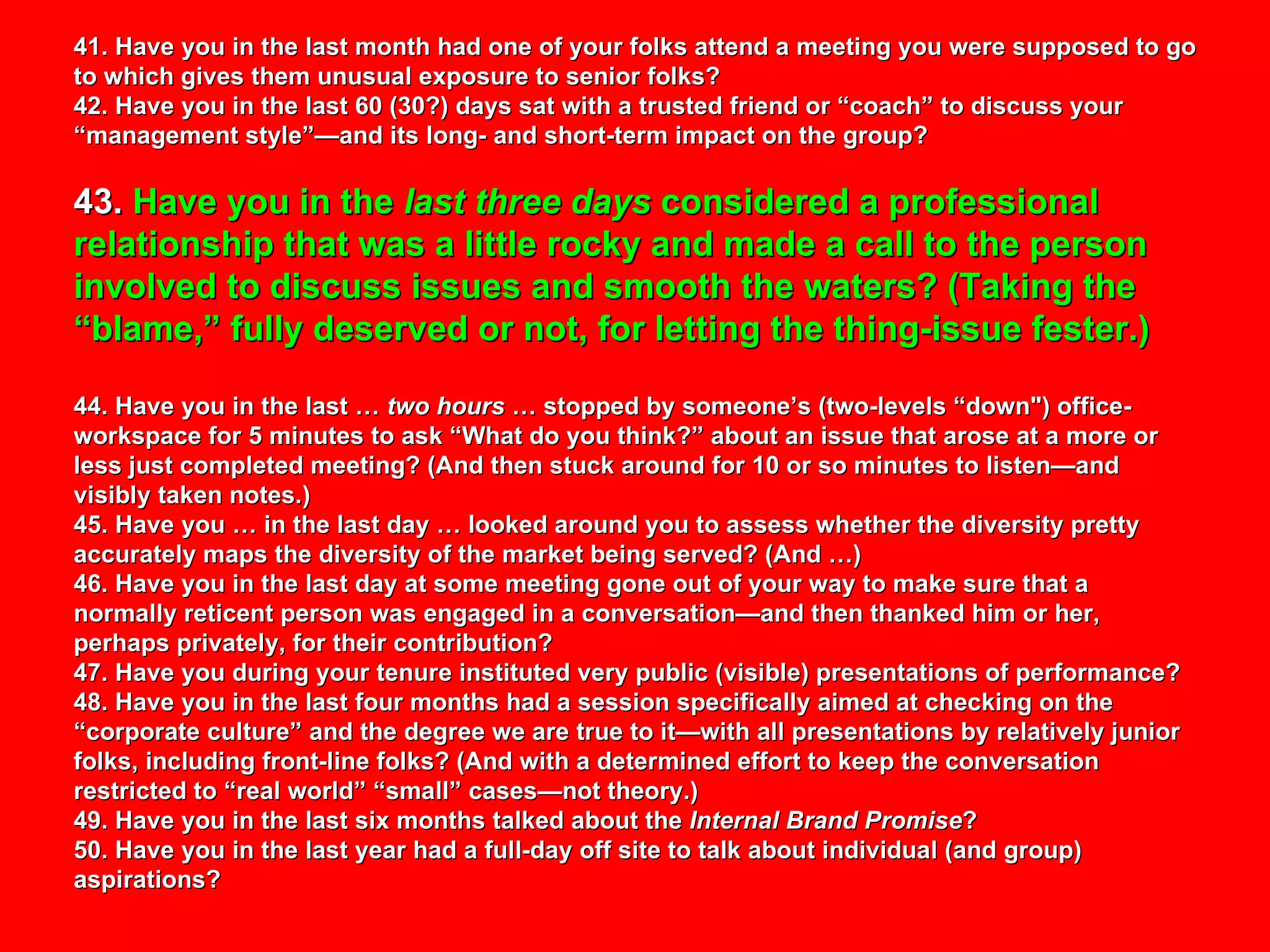 41. Have you in the last month had one of your folks attend a meeting you were supposed to go to which gives them unusual exposure to senior folks? 42. Have you in the last 60 (30?) days sat with a trusted friend or “coach” to discuss your “management style”—and its long- and short-term impact on the group? 43.  Have you in the  last three days  considered a professional relationship that was a little rocky and made a call to the person involved to discuss issues and smooth the waters? (Taking the “blame,” fully deserved or not, for letting the thing-issue fester.) 44. Have you in the last …  two hours  … stopped by someone’s (two-levels “down") office-workspace for 5 minutes to ask “What do you think?” about an issue that arose at a more or less just completed meeting? (And then stuck around for 10 or so minutes to listen—and  visibly taken notes.) 45. Have you … in the last day … looked around you to assess whether the diversity pretty accurately maps the diversity of the market being served? (And …)  46. Have you in the last day at some meeting gone out of your way to make sure that a normally reticent person was engaged in a conversation—and then thanked him or her, perhaps privately, for their contribution? 47. Have you during your tenure instituted very public (visible) presentations of performance? 48. Have you in the last four months had a session specifically aimed at checking on the “corporate culture” and the degree we are true to it—with all presentations by relatively junior folks, including front-line folks? (And with a determined effort to keep the conversation restricted to “real world” “small” cases—not theory.)  49. Have you in the last six months talked about the  Internal Brand Promise ? 50. Have you in the last year had a full-day off site to talk about individual (and group) aspirations? 