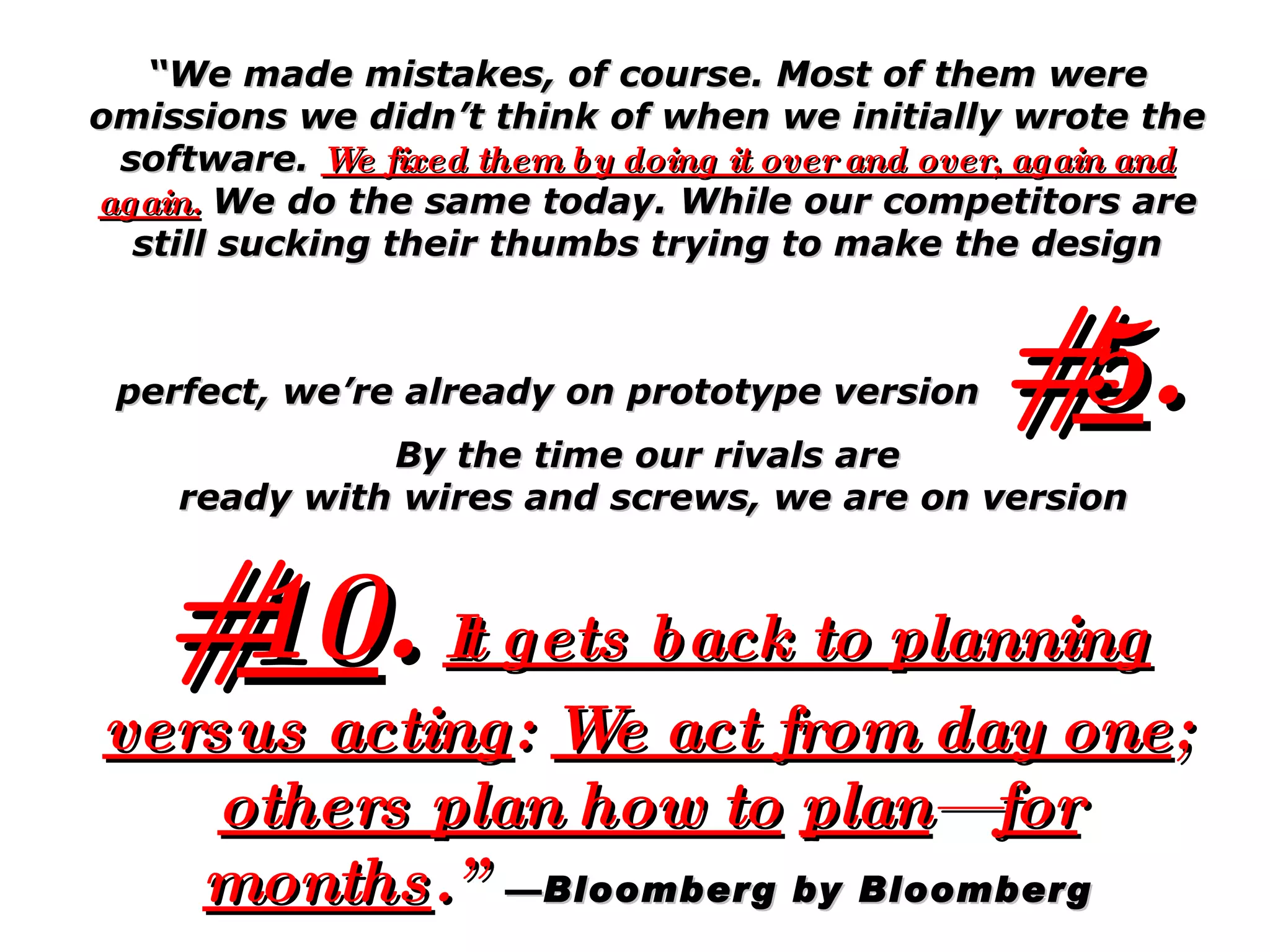 “ We made mistakes, of course. Most of them were omissions we didn’t think of when we initially wrote the software.  We fixed them by doing it over and over, again and again.  We do the same today. While our competitors are still sucking their thumbs trying to make the design perfect, we’re already on prototype version   # 5 .   By the time our rivals are ready with wires and screws, we are on version # 10 .   It gets back to planning versus acting :  We act from day one ;  others plan how to   plan — for months .”   —Bloomberg by Bloomberg 