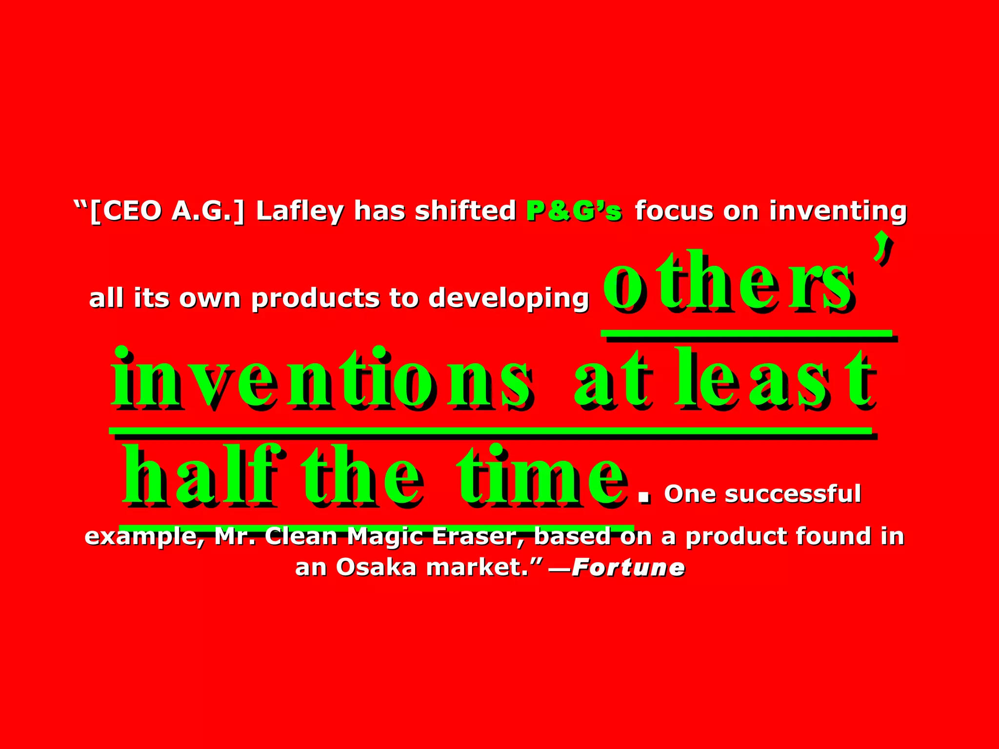 “ [CEO A.G.] Lafley has shifted  P&G’s   focus on inventing all its own products to developing   others’ inventions at least half the time .   One successful  example, Mr. Clean Magic Eraser, based on a product found in an Osaka market.”   — Fortune 