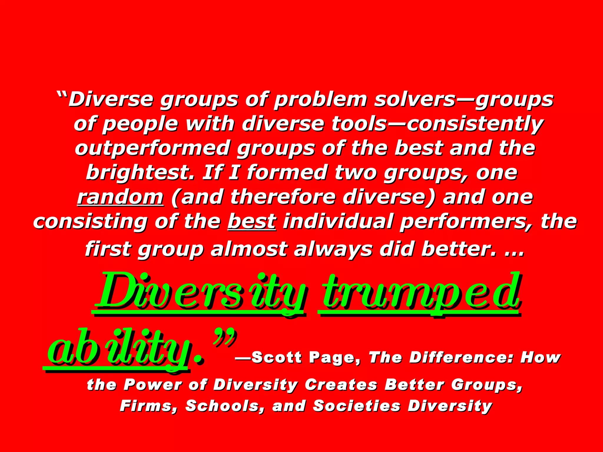 “ Diverse groups of problem solvers—groups  of people with diverse tools—consistently outperformed groups of the best and the brightest. If I formed two groups, one  random  (and therefore diverse) and one consisting of the  best  individual performers, the first group almost always did better. …   Diversity   trumped ability .”   —Scott Page,  The Difference: How  the Power of Diversity Creates Better Groups,  Firms, Schools, and Societies Diversity   
