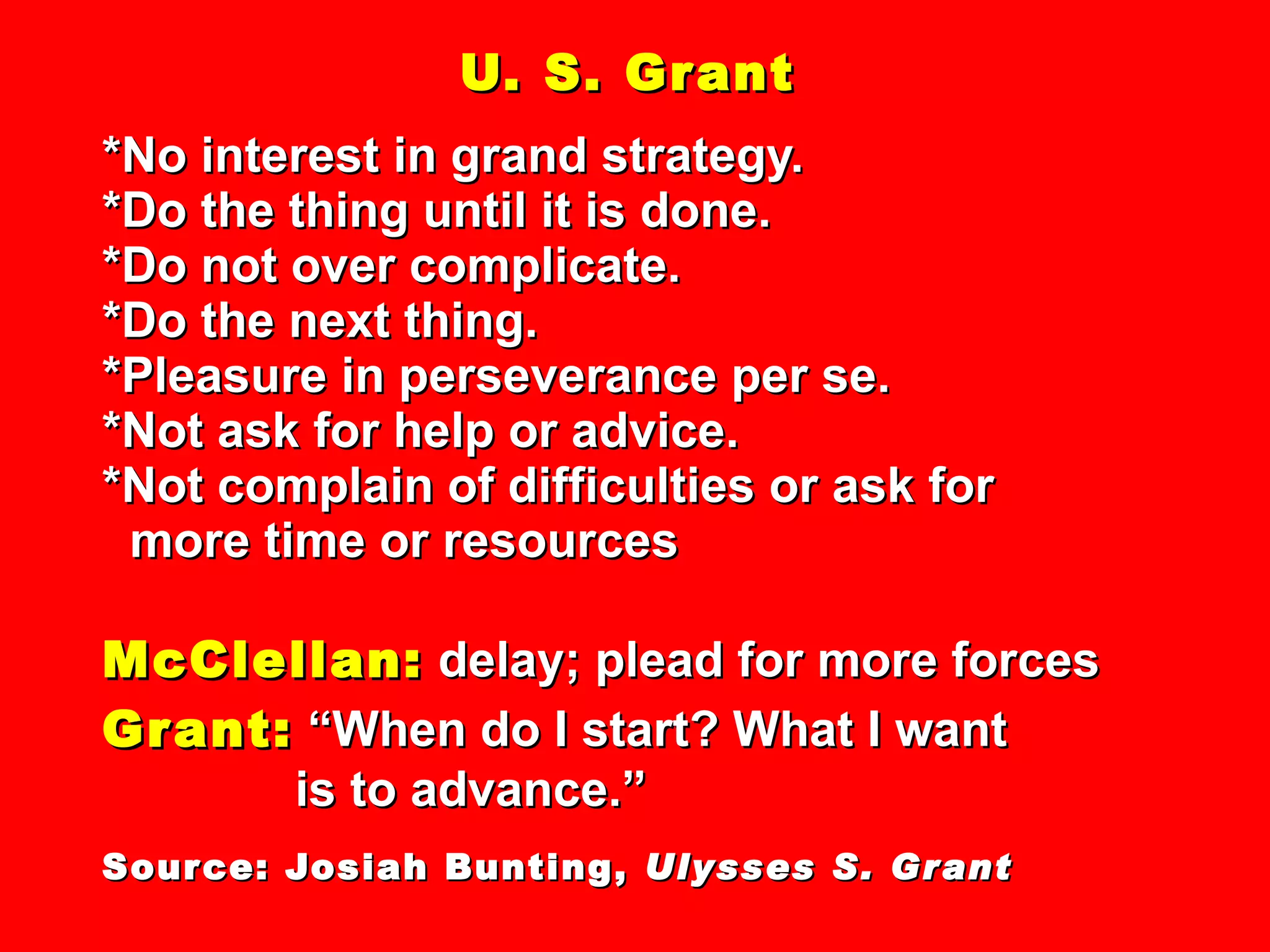 U. S. Grant *No interest in grand strategy. *Do the thing until it is done. *Do not over complicate. *Do the next thing. *Pleasure in perseverance per se. *Not ask for help or advice. *Not complain of difficulties or ask for   more time or resources McClellan:  delay; plead for more forces Grant:  “When do I start? What I want   is to advance.” Source: Josiah Bunting,  Ulysses S. Grant 