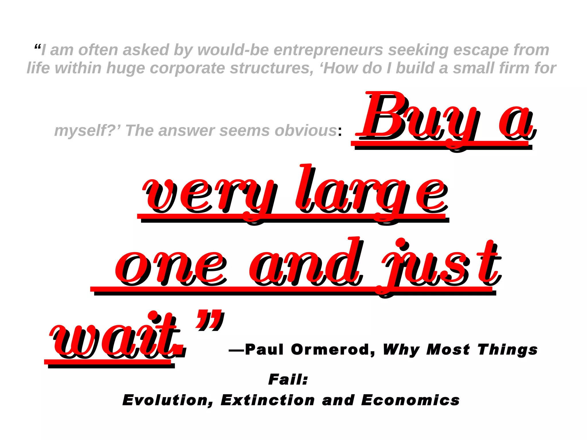 “ I am often asked by would-be entrepreneurs seeking escape from life within huge corporate structures, ‘How do I build a small firm for myself?’ The answer seems obvious :   Buy a very large  one and just wait .”   —Paul Ormerod,  Why Most Things Fail:  Evolution, Extinction and Economics 