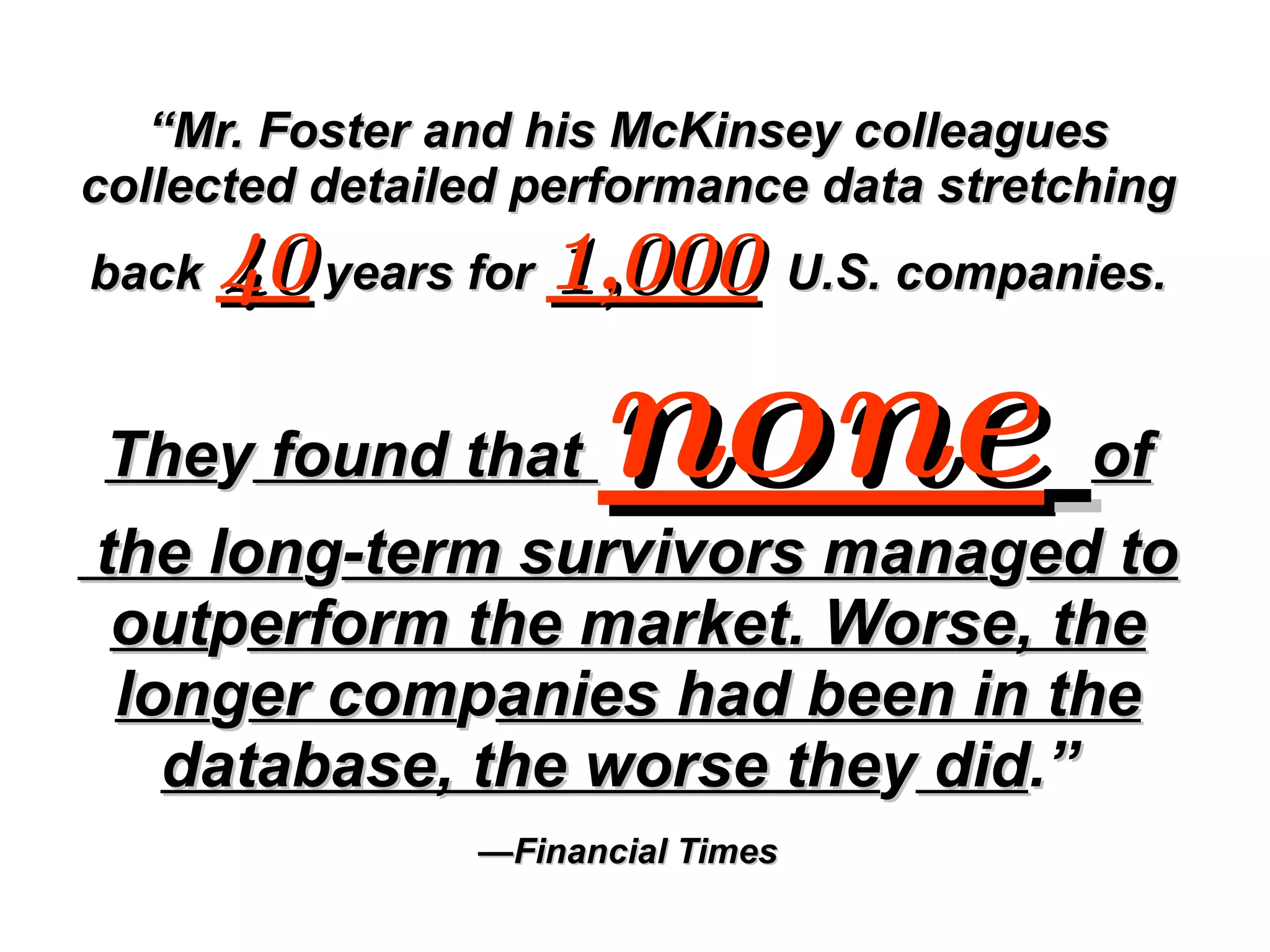 “ Mr. Foster and his McKinsey colleagues collected detailed performance data stretching back  40  years for  1,000   U.S. companies.   The y  found that  none   of  the lon g -term survivors mana g ed to out p erform the market. Worse, the lon g er com p anies had been in the database, the worse the y  did .”  —Financial Times 