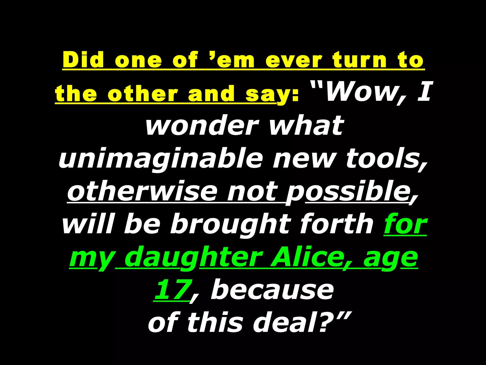 Did one of ’em ever turn to the other and sa y:   “Wow, I wonder what unimaginable new tools,  otherwise not  p ossible , will be brought forth  for m y  dau g hter Alice, a g e 17 , because  of this deal?” 